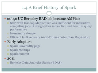 1.4 A Brief History of Spark
 2009: UC Berkeley RAD lab became AMPlab
 Start with Hadoop MapReduce was inefficient for interactive
computing jobs  designed for interactive and iterative query
performance
 In-memory storage
 Efficient fault recovery 10-20X times faster than MapReduce
 Early Adopters
 Spark PoweredBy page
 Spark Meetups
 Spark Summit
 2011
 Berkeley Data Analytics Stacks (BDAS)
 
