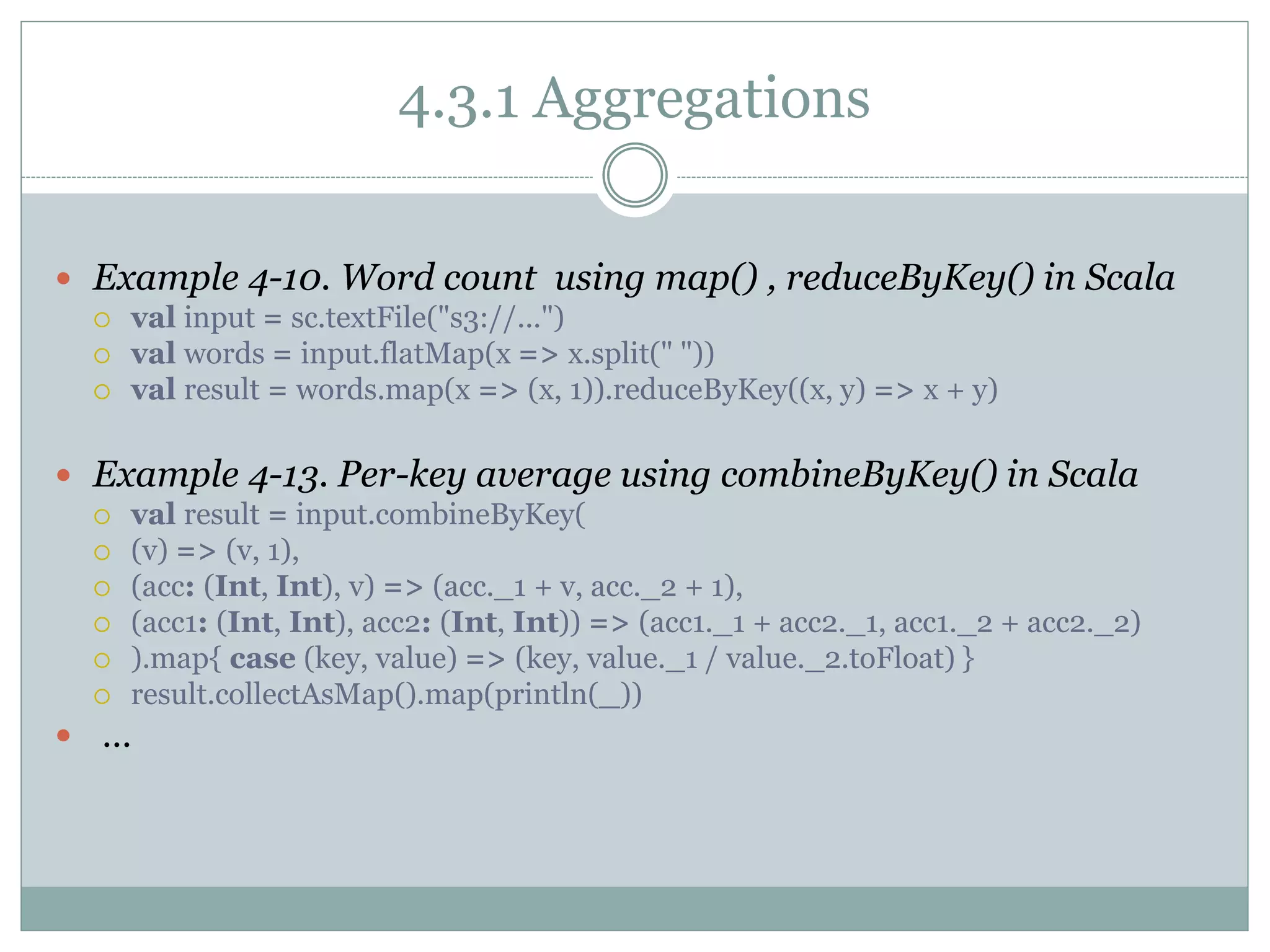 4.3.1 Aggregations
 Example 4-10. Word count using map() , reduceByKey() in Scala
 val input = sc.textFile("s3://...")
 val words = input.flatMap(x => x.split(" "))
 val result = words.map(x => (x, 1)).reduceByKey((x, y) => x + y)
 Example 4-13. Per-key average using combineByKey() in Scala
 val result = input.combineByKey(
 (v) => (v, 1),
 (acc: (Int, Int), v) => (acc._1 + v, acc._2 + 1),
 (acc1: (Int, Int), acc2: (Int, Int)) => (acc1._1 + acc2._1, acc1._2 + acc2._2)
 ).map{ case (key, value) => (key, value._1 / value._2.toFloat) }
 result.collectAsMap().map(println(_))
 …
 