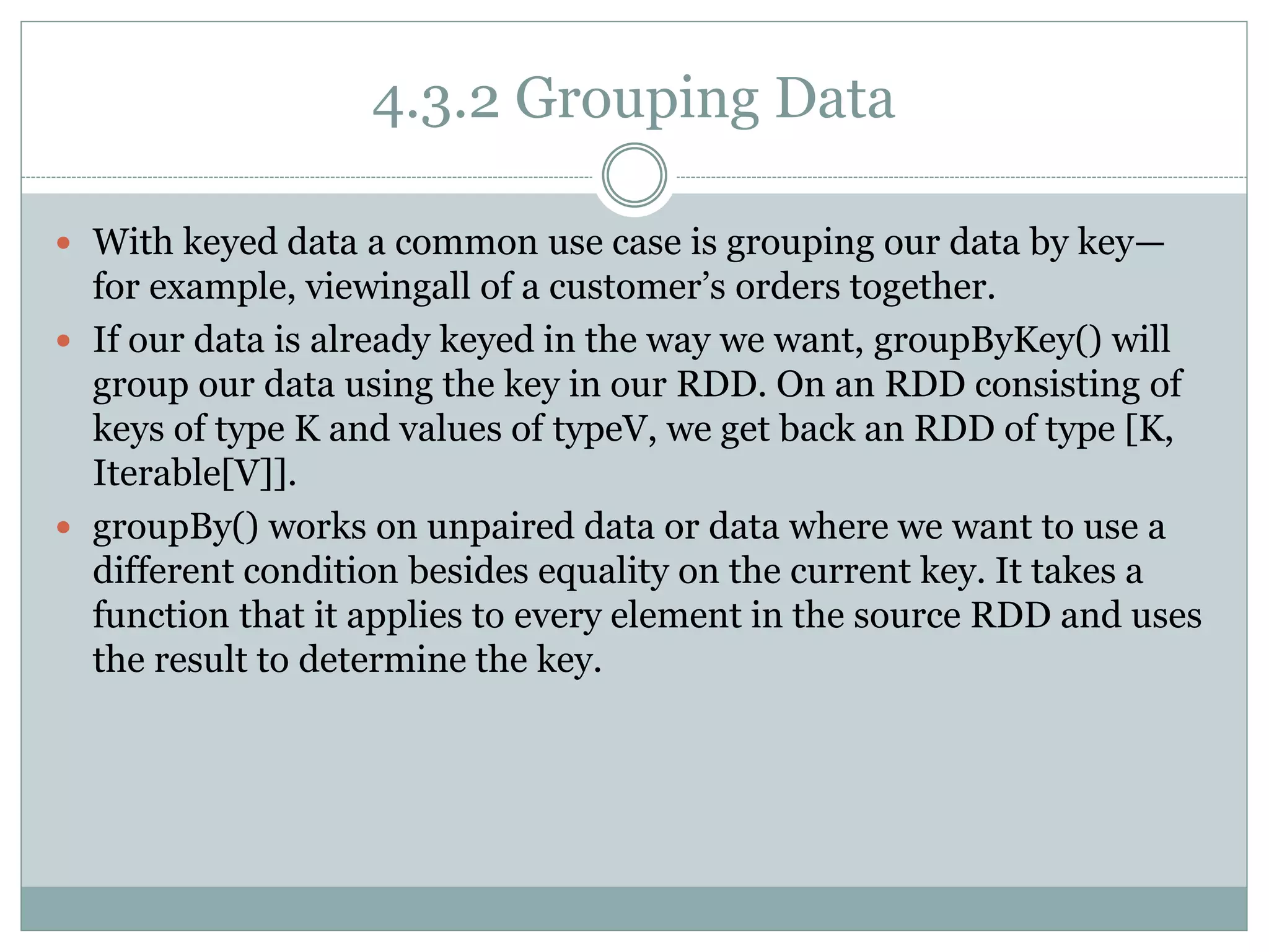4.3.2 Grouping Data
 With keyed data a common use case is grouping our data by key—
for example, viewingall of a customer’s orders together.
 If our data is already keyed in the way we want, groupByKey() will
group our data using the key in our RDD. On an RDD consisting of
keys of type K and values of typeV, we get back an RDD of type [K,
Iterable[V]].
 groupBy() works on unpaired data or data where we want to use a
different condition besides equality on the current key. It takes a
function that it applies to every element in the source RDD and uses
the result to determine the key.
 