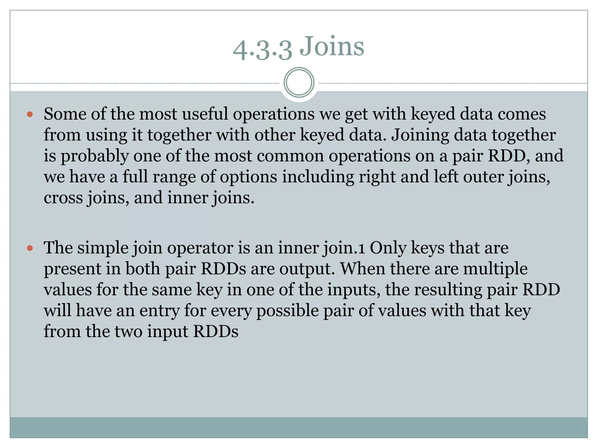 4.3.3 Joins
 Some of the most useful operations we get with keyed data comes
from using it together with other keyed data. Joining data together
is probably one of the most common operations on a pair RDD, and
we have a full range of options including right and left outer joins,
cross joins, and inner joins.
 The simple join operator is an inner join.1 Only keys that are
present in both pair RDDs are output. When there are multiple
values for the same key in one of the inputs, the resulting pair RDD
will have an entry for every possible pair of values with that key
from the two input RDDs
 
