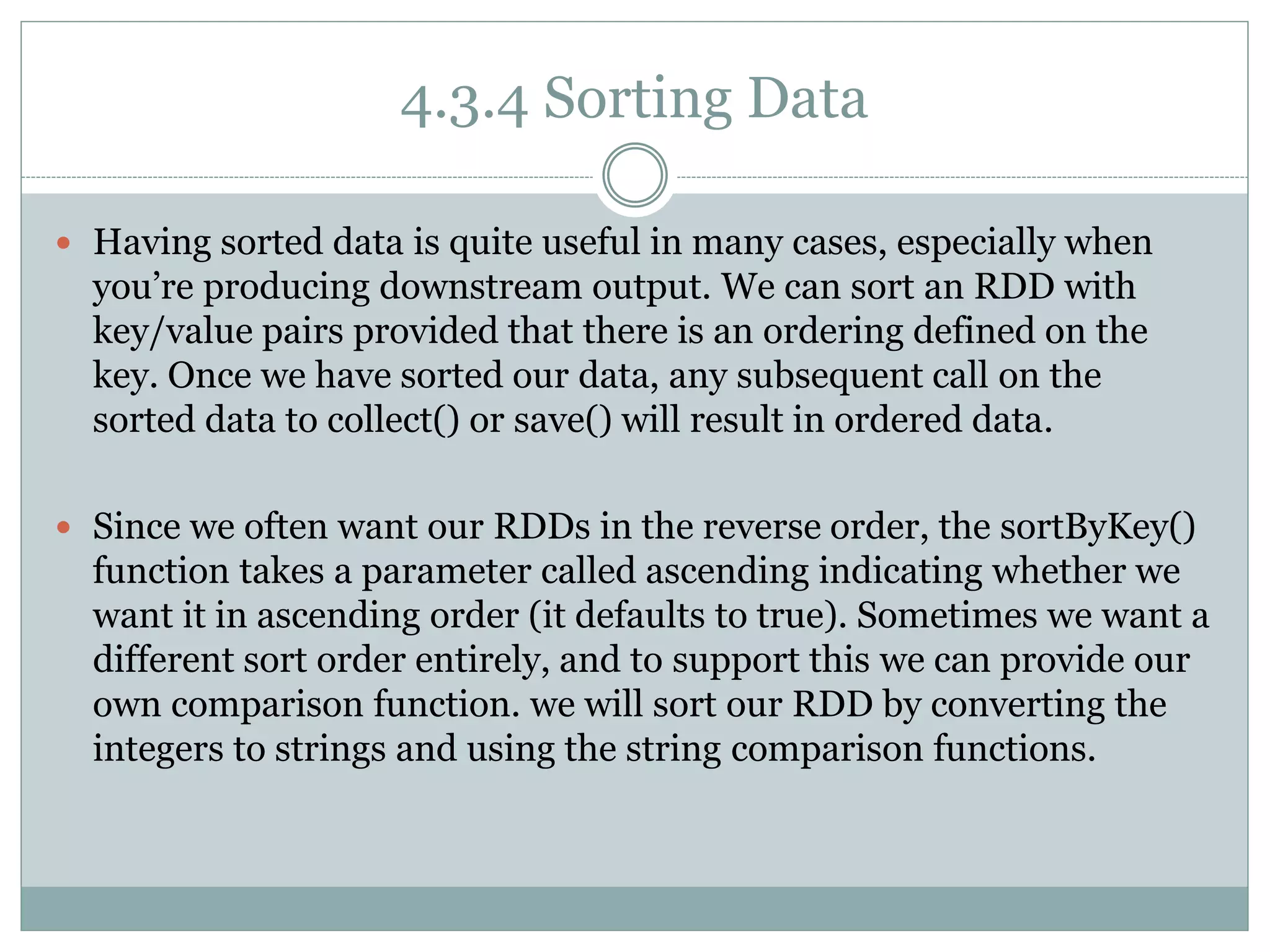4.3.4 Sorting Data
 Having sorted data is quite useful in many cases, especially when
you’re producing downstream output. We can sort an RDD with
key/value pairs provided that there is an ordering defined on the
key. Once we have sorted our data, any subsequent call on the
sorted data to collect() or save() will result in ordered data.
 Since we often want our RDDs in the reverse order, the sortByKey()
function takes a parameter called ascending indicating whether we
want it in ascending order (it defaults to true). Sometimes we want a
different sort order entirely, and to support this we can provide our
own comparison function. we will sort our RDD by converting the
integers to strings and using the string comparison functions.
 