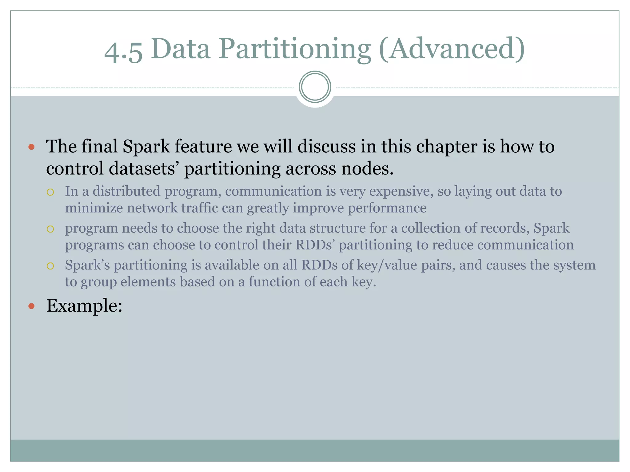 4.5 Data Partitioning (Advanced)
 The final Spark feature we will discuss in this chapter is how to
control datasets’ partitioning across nodes.
 In a distributed program, communication is very expensive, so laying out data to
minimize network traffic can greatly improve performance
 program needs to choose the right data structure for a collection of records, Spark
programs can choose to control their RDDs’ partitioning to reduce communication
 Spark’s partitioning is available on all RDDs of key/value pairs, and causes the system
to group elements based on a function of each key.
 Example:
 