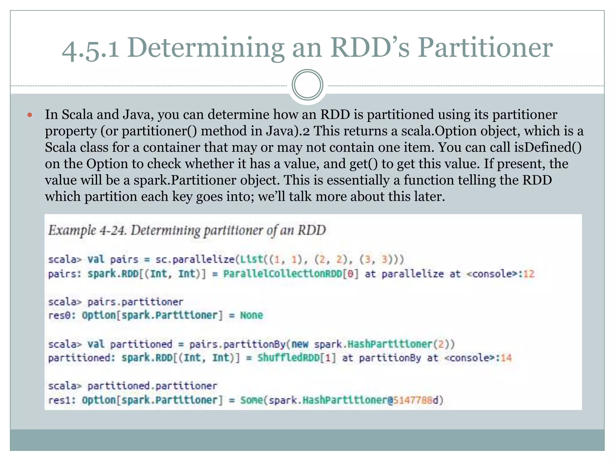 4.5.1 Determining an RDD’s Partitioner
 In Scala and Java, you can determine how an RDD is partitioned using its partitioner
property (or partitioner() method in Java).2 This returns a scala.Option object, which is a
Scala class for a container that may or may not contain one item. You can call isDefined()
on the Option to check whether it has a value, and get() to get this value. If present, the
value will be a spark.Partitioner object. This is essentially a function telling the RDD
which partition each key goes into; we’ll talk more about this later.
 