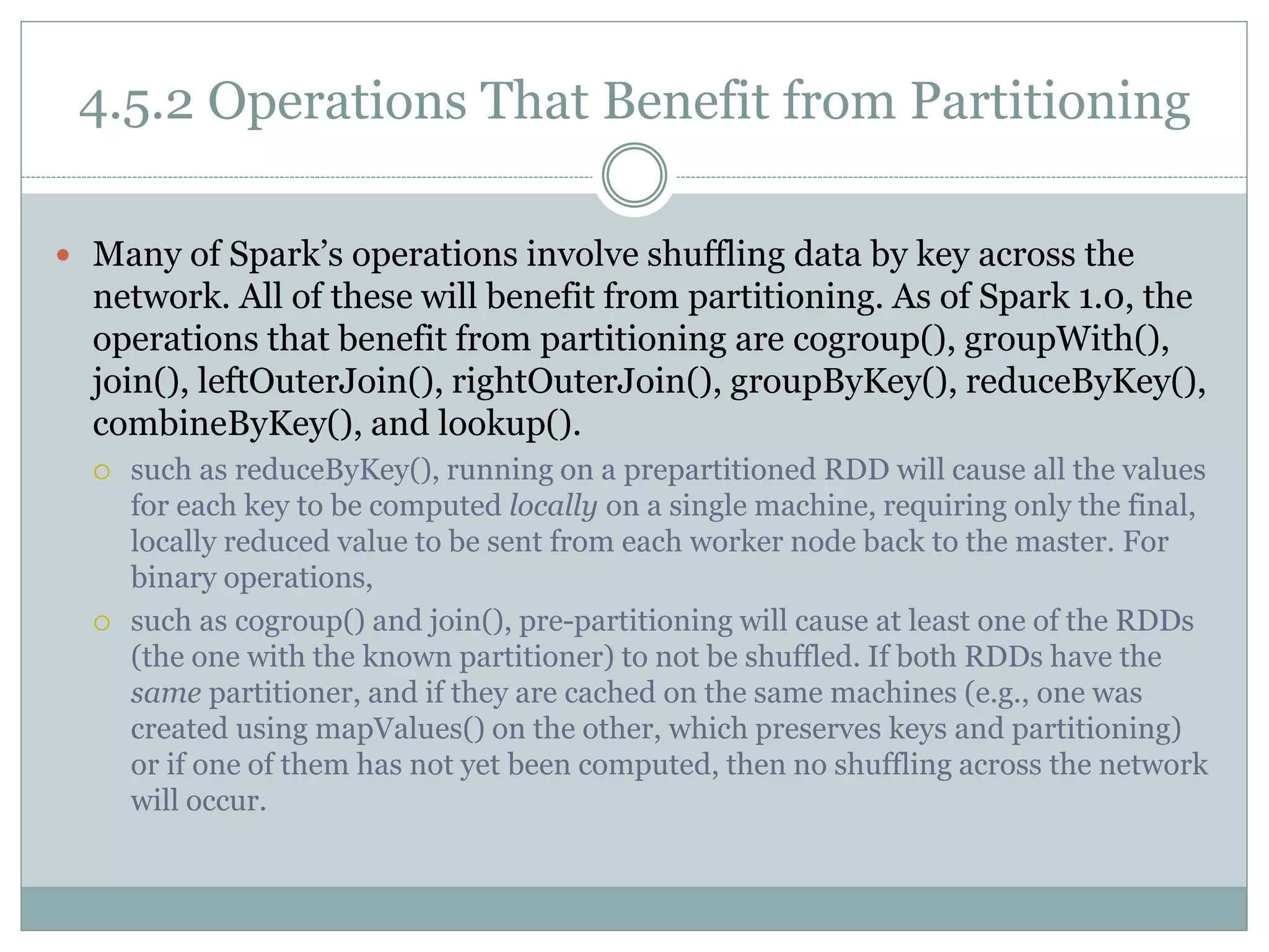 4.5.2 Operations That Benefit from Partitioning
 Many of Spark’s operations involve shuffling data by key across the
network. All of these will benefit from partitioning. As of Spark 1.0, the
operations that benefit from partitioning are cogroup(), groupWith(),
join(), leftOuterJoin(), rightOuterJoin(), groupByKey(), reduceByKey(),
combineByKey(), and lookup().
 such as reduceByKey(), running on a prepartitioned RDD will cause all the values
for each key to be computed locally on a single machine, requiring only the final,
locally reduced value to be sent from each worker node back to the master. For
binary operations,
 such as cogroup() and join(), pre-partitioning will cause at least one of the RDDs
(the one with the known partitioner) to not be shuffled. If both RDDs have the
same partitioner, and if they are cached on the same machines (e.g., one was
created using mapValues() on the other, which preserves keys and partitioning)
or if one of them has not yet been computed, then no shuffling across the network
will occur.
 