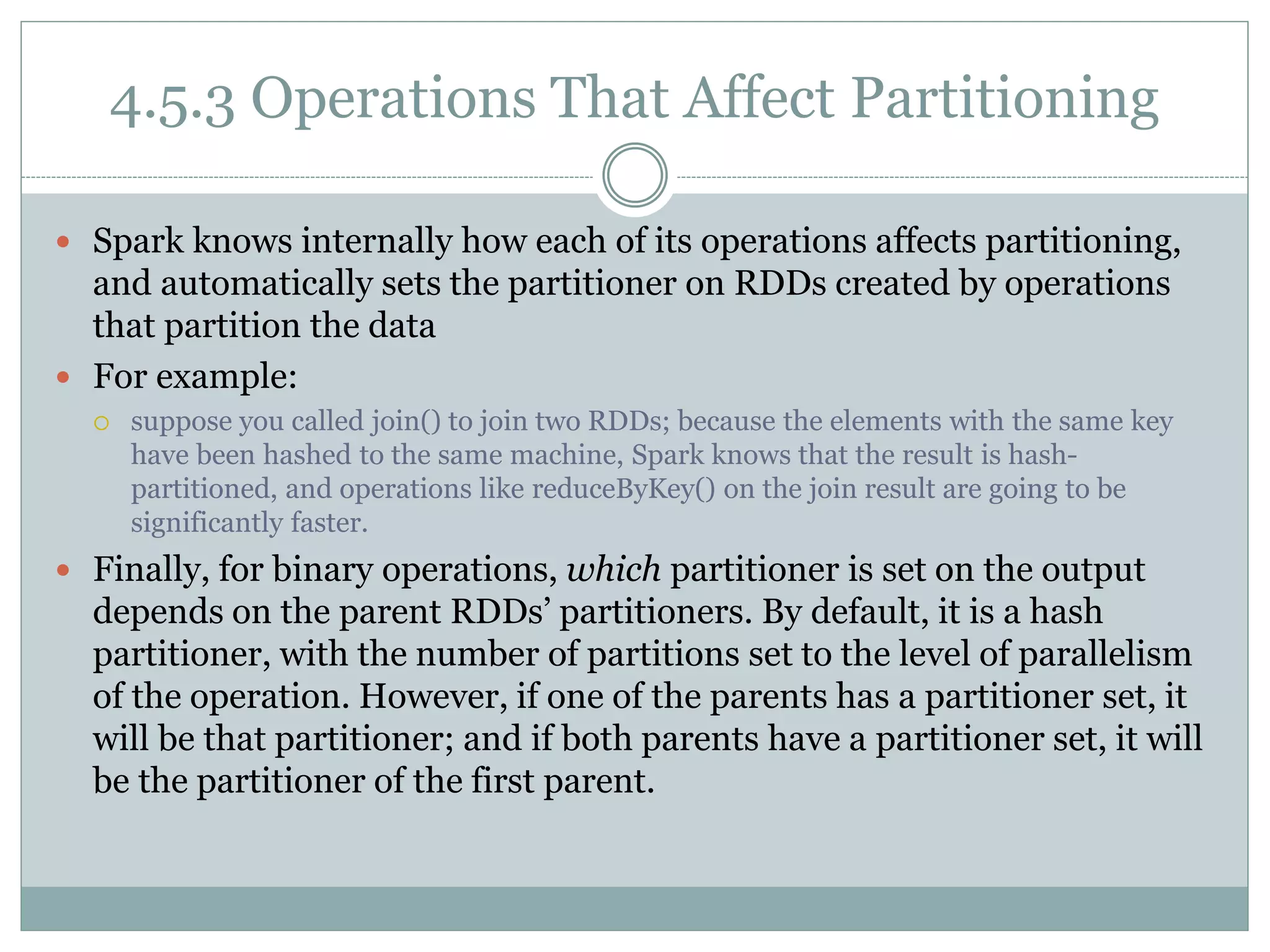 4.5.3 Operations That Affect Partitioning
 Spark knows internally how each of its operations affects partitioning,
and automatically sets the partitioner on RDDs created by operations
that partition the data
 For example:
 suppose you called join() to join two RDDs; because the elements with the same key
have been hashed to the same machine, Spark knows that the result is hash-
partitioned, and operations like reduceByKey() on the join result are going to be
significantly faster.
 Finally, for binary operations, which partitioner is set on the output
depends on the parent RDDs’ partitioners. By default, it is a hash
partitioner, with the number of partitions set to the level of parallelism
of the operation. However, if one of the parents has a partitioner set, it
will be that partitioner; and if both parents have a partitioner set, it will
be the partitioner of the first parent.
 