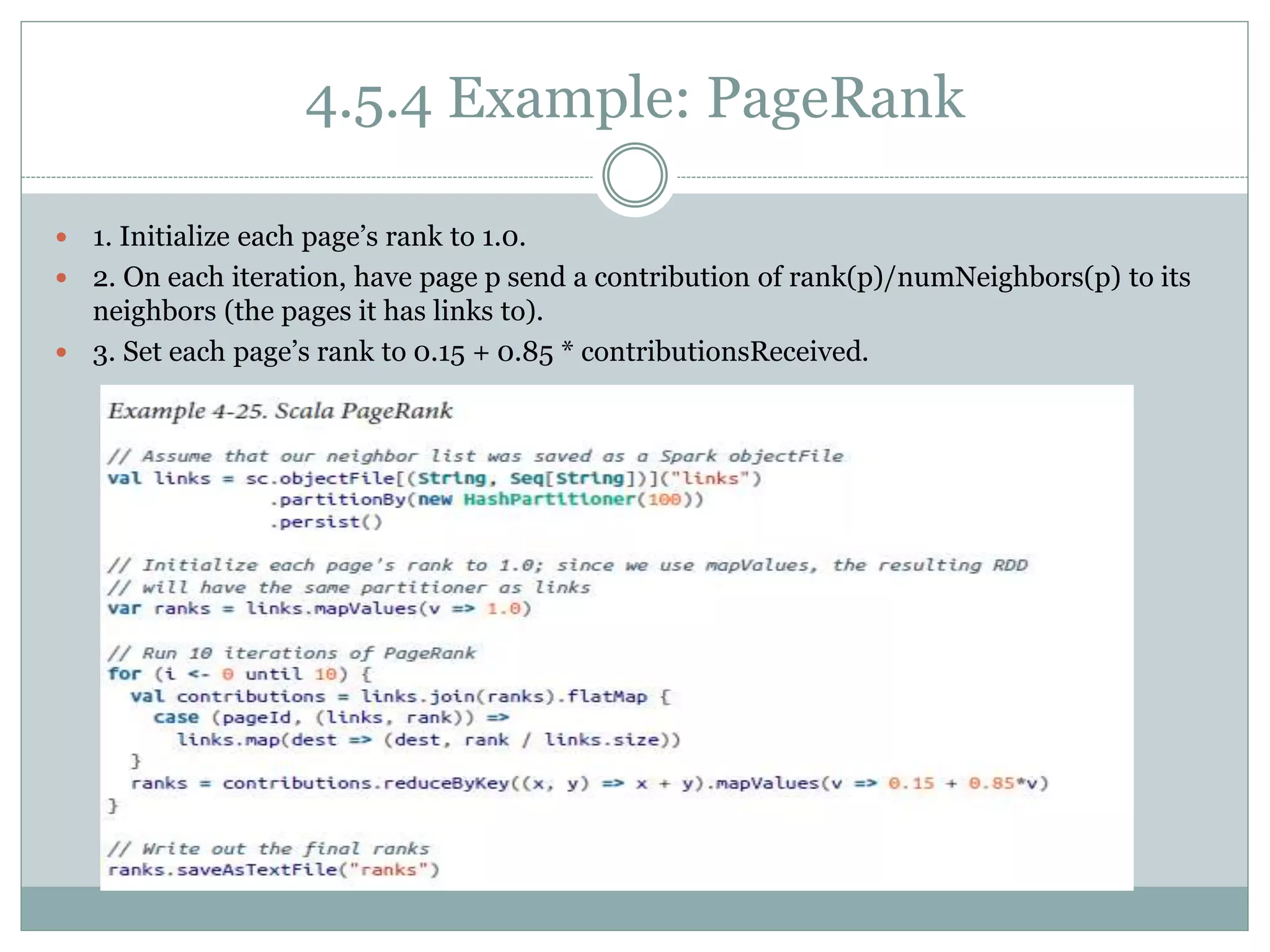 4.5.4 Example: PageRank
 1. Initialize each page’s rank to 1.0.
 2. On each iteration, have page p send a contribution of rank(p)/numNeighbors(p) to its
neighbors (the pages it has links to).
 3. Set each page’s rank to 0.15 + 0.85 * contributionsReceived.
 