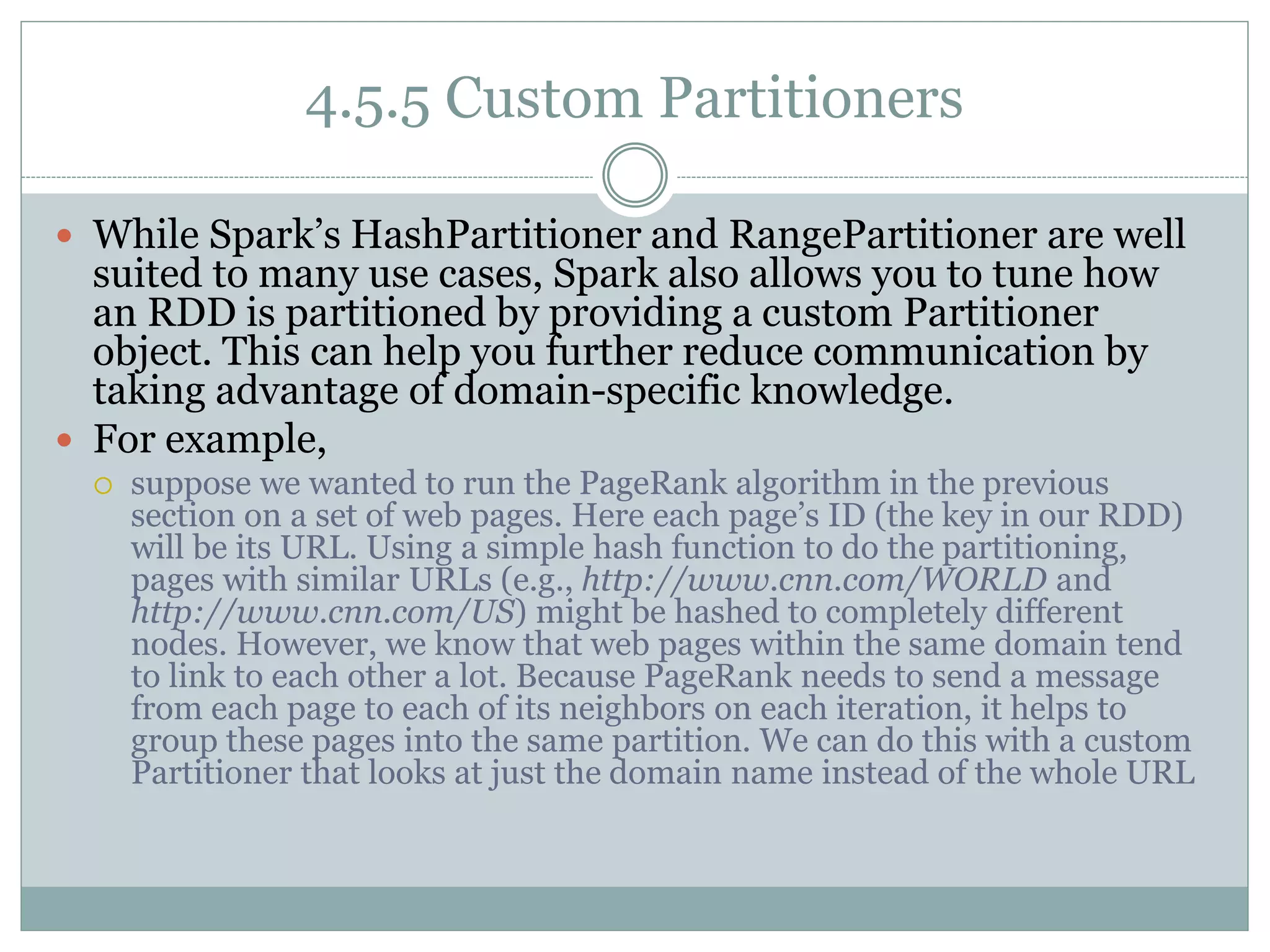 4.5.5 Custom Partitioners
 While Spark’s HashPartitioner and RangePartitioner are well
suited to many use cases, Spark also allows you to tune how
an RDD is partitioned by providing a custom Partitioner
object. This can help you further reduce communication by
taking advantage of domain-specific knowledge.
 For example,
 suppose we wanted to run the PageRank algorithm in the previous
section on a set of web pages. Here each page’s ID (the key in our RDD)
will be its URL. Using a simple hash function to do the partitioning,
pages with similar URLs (e.g., http://www.cnn.com/WORLD and
http://www.cnn.com/US) might be hashed to completely different
nodes. However, we know that web pages within the same domain tend
to link to each other a lot. Because PageRank needs to send a message
from each page to each of its neighbors on each iteration, it helps to
group these pages into the same partition. We can do this with a custom
Partitioner that looks at just the domain name instead of the whole URL
 
