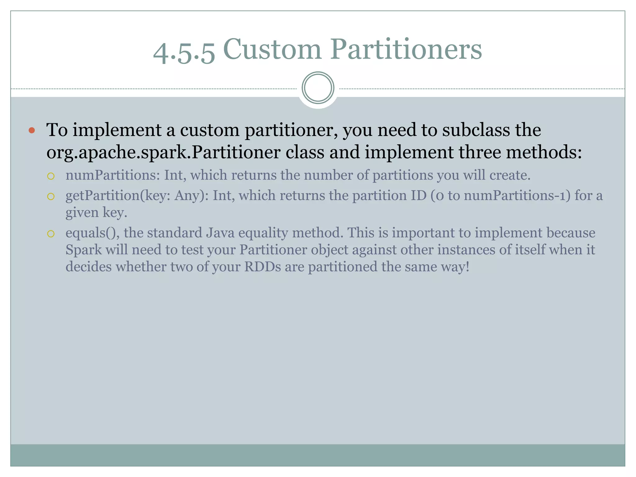 4.5.5 Custom Partitioners
 To implement a custom partitioner, you need to subclass the
org.apache.spark.Partitioner class and implement three methods:
 numPartitions: Int, which returns the number of partitions you will create.
 getPartition(key: Any): Int, which returns the partition ID (0 to numPartitions-1) for a
given key.
 equals(), the standard Java equality method. This is important to implement because
Spark will need to test your Partitioner object against other instances of itself when it
decides whether two of your RDDs are partitioned the same way!
 