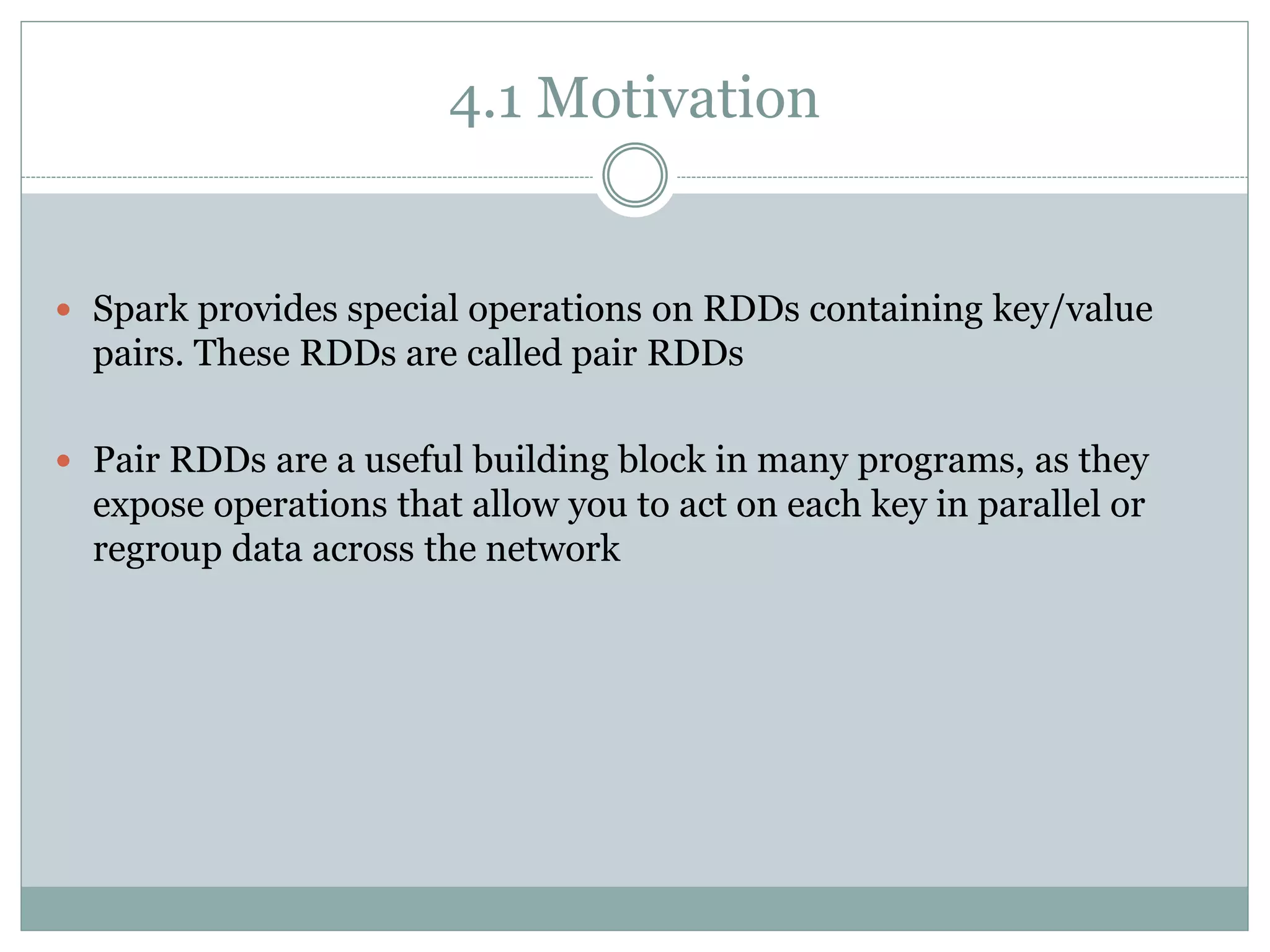 4.1 Motivation
 Spark provides special operations on RDDs containing key/value
pairs. These RDDs are called pair RDDs
 Pair RDDs are a useful building block in many programs, as they
expose operations that allow you to act on each key in parallel or
regroup data across the network
 