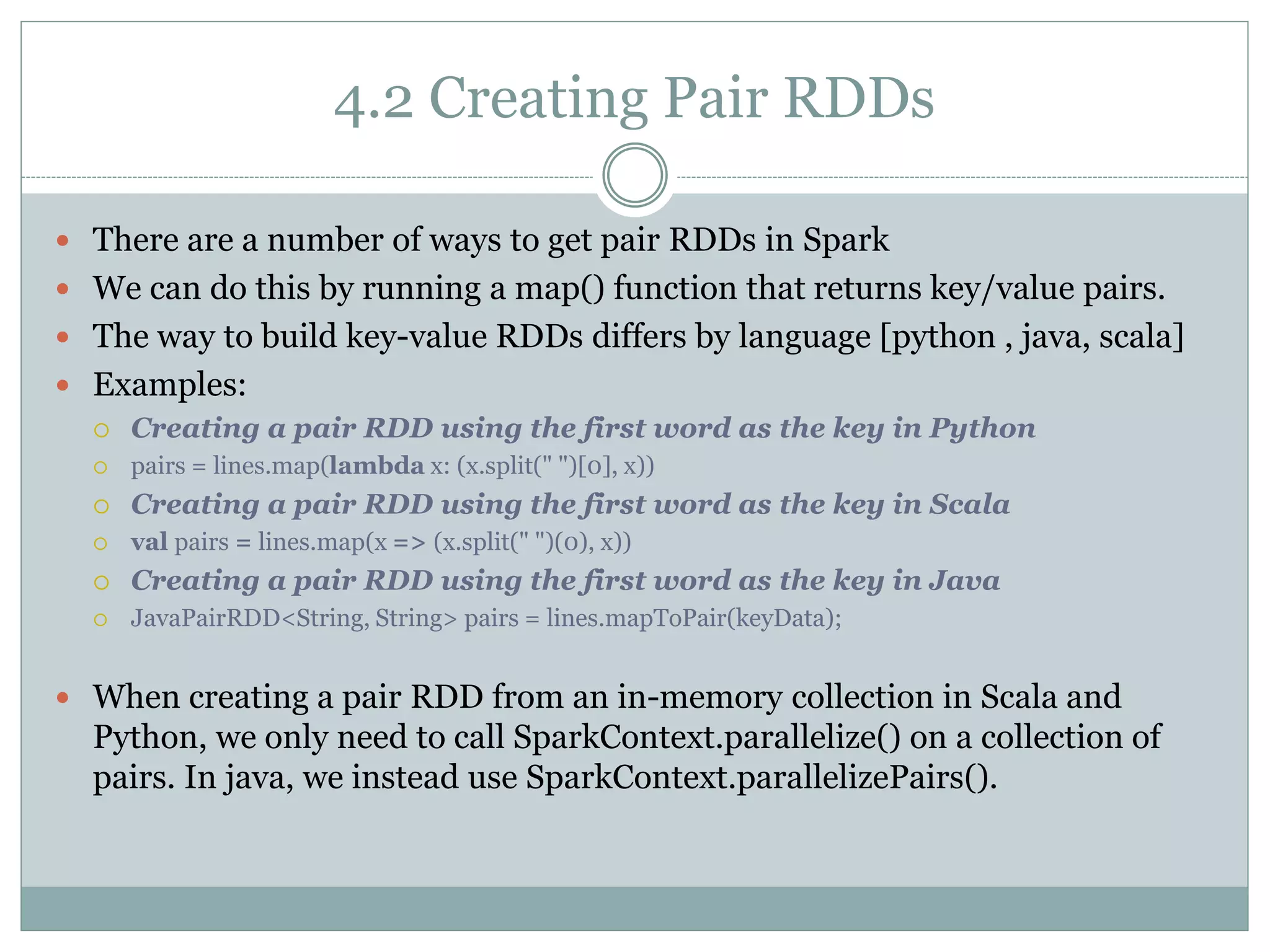 4.2 Creating Pair RDDs
 There are a number of ways to get pair RDDs in Spark
 We can do this by running a map() function that returns key/value pairs.
 The way to build key-value RDDs differs by language [python , java, scala]
 Examples:
 Creating a pair RDD using the first word as the key in Python
 pairs = lines.map(lambda x: (x.split(" ")[0], x))
 Creating a pair RDD using the first word as the key in Scala
 val pairs = lines.map(x => (x.split(" ")(0), x))
 Creating a pair RDD using the first word as the key in Java
 JavaPairRDD<String, String> pairs = lines.mapToPair(keyData);
 When creating a pair RDD from an in-memory collection in Scala and
Python, we only need to call SparkContext.parallelize() on a collection of
pairs. In java, we instead use SparkContext.parallelizePairs().
 