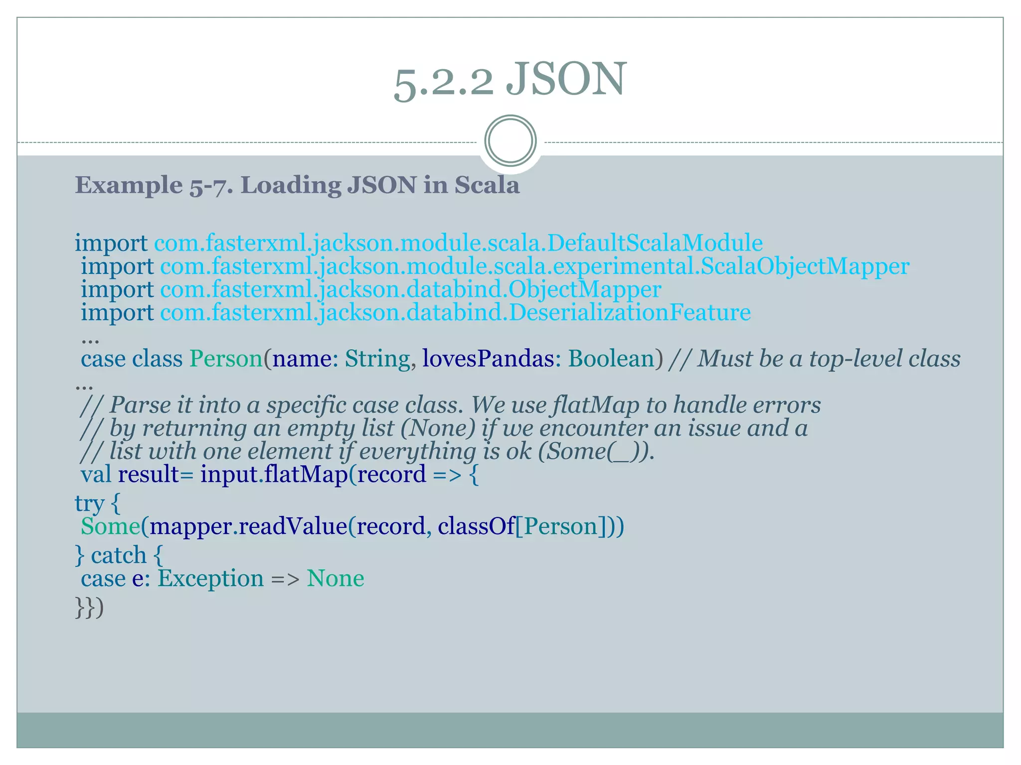 5.2.2 JSON
Example 5-7. Loading JSON in Scala
import com.fasterxml.jackson.module.scala.DefaultScalaModule
import com.fasterxml.jackson.module.scala.experimental.ScalaObjectMapper
import com.fasterxml.jackson.databind.ObjectMapper
import com.fasterxml.jackson.databind.DeserializationFeature
...
case class Person(name: String, lovesPandas: Boolean) // Must be a top-level class
...
// Parse it into a specific case class. We use flatMap to handle errors
// by returning an empty list (None) if we encounter an issue and a
// list with one element if everything is ok (Some(_)).
val result= input.flatMap(record => {
try {
Some(mapper.readValue(record, classOf[Person]))
} catch {
case e: Exception => None
}})
 