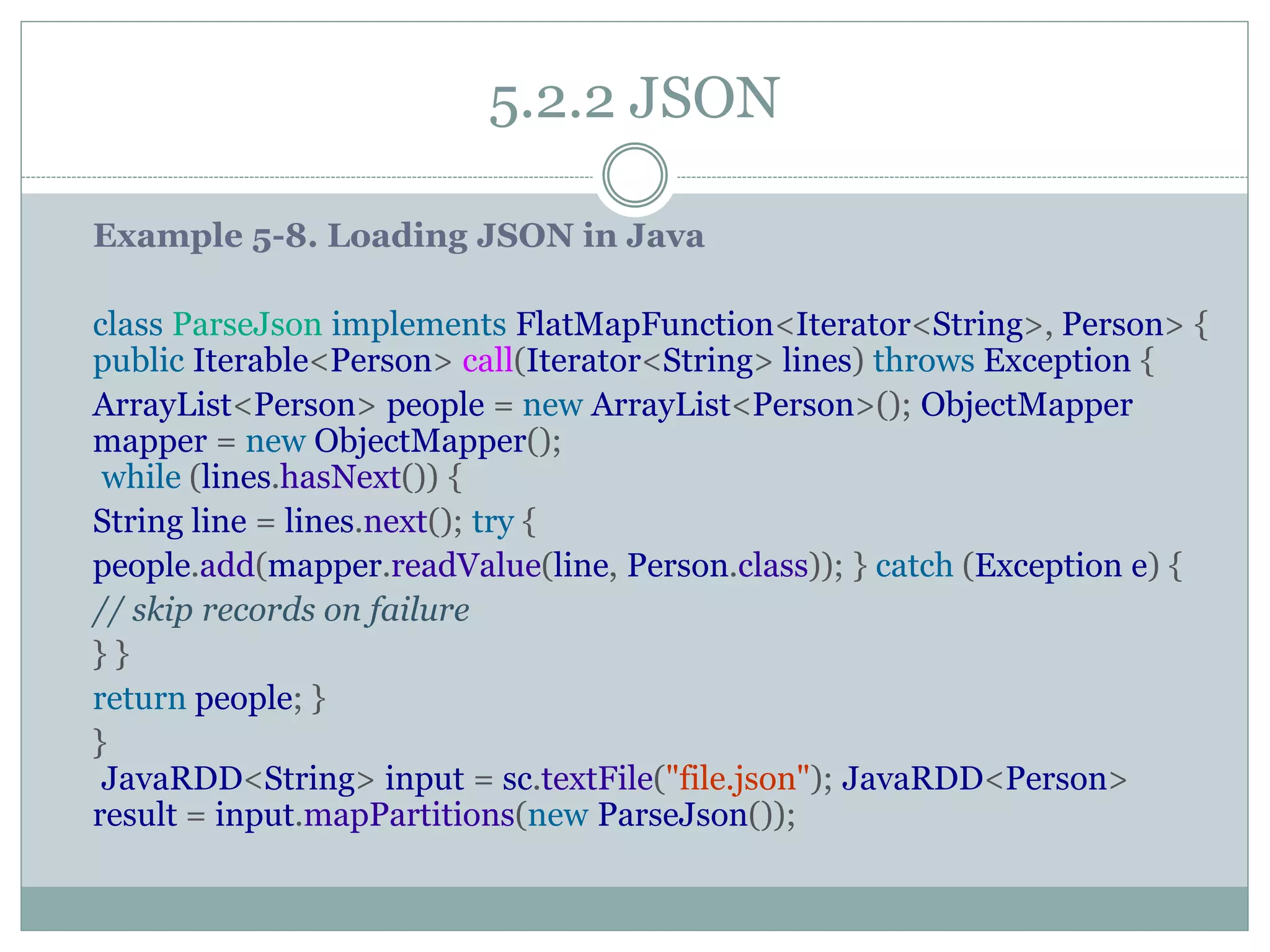 5.2.2 JSON
Example 5-8. Loading JSON in Java
class ParseJson implements FlatMapFunction<Iterator<String>, Person> {
public Iterable<Person> call(Iterator<String> lines) throws Exception {
ArrayList<Person> people = new ArrayList<Person>(); ObjectMapper
mapper = new ObjectMapper();
while (lines.hasNext()) {
String line = lines.next(); try {
people.add(mapper.readValue(line, Person.class)); } catch (Exception e) {
// skip records on failure
} }
return people; }
}
JavaRDD<String> input = sc.textFile("file.json"); JavaRDD<Person>
result = input.mapPartitions(new ParseJson());
 