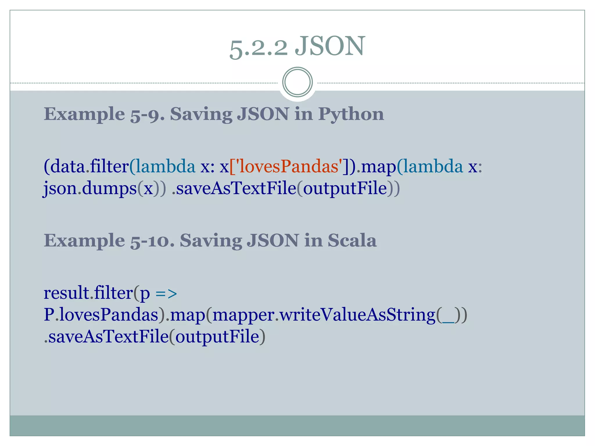 5.2.2 JSON
Example 5-9. Saving JSON in Python
(data.filter(lambda x: x['lovesPandas']).map(lambda x:
json.dumps(x)) .saveAsTextFile(outputFile))
Example 5-10. Saving JSON in Scala
result.filter(p =>
P.lovesPandas).map(mapper.writeValueAsString(_))
.saveAsTextFile(outputFile)
 