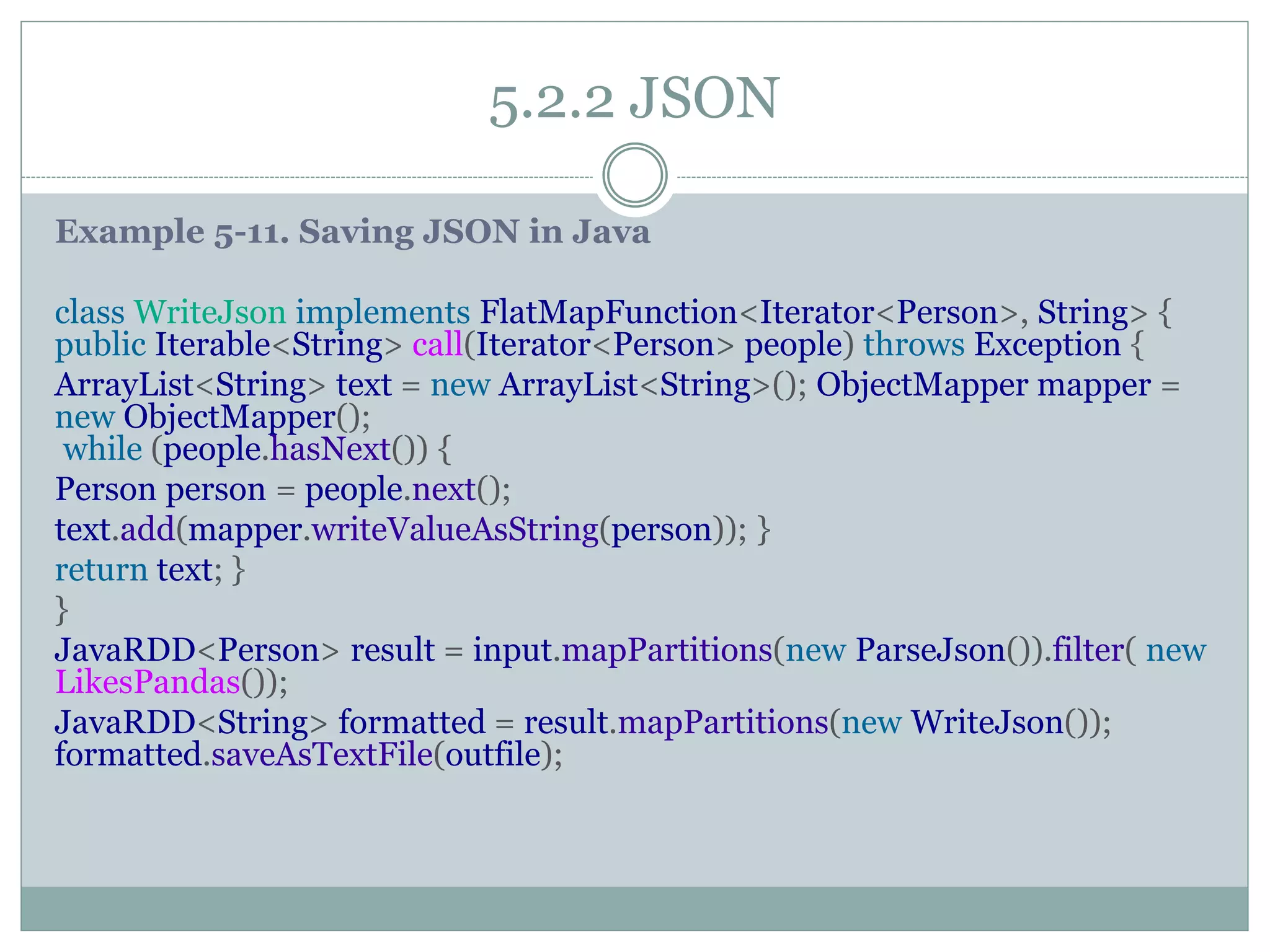 5.2.2 JSON
Example 5-11. Saving JSON in Java
class WriteJson implements FlatMapFunction<Iterator<Person>, String> {
public Iterable<String> call(Iterator<Person> people) throws Exception {
ArrayList<String> text = new ArrayList<String>(); ObjectMapper mapper =
new ObjectMapper();
while (people.hasNext()) {
Person person = people.next();
text.add(mapper.writeValueAsString(person)); }
return text; }
}
JavaRDD<Person> result = input.mapPartitions(new ParseJson()).filter( new
LikesPandas());
JavaRDD<String> formatted = result.mapPartitions(new WriteJson());
formatted.saveAsTextFile(outfile);
 