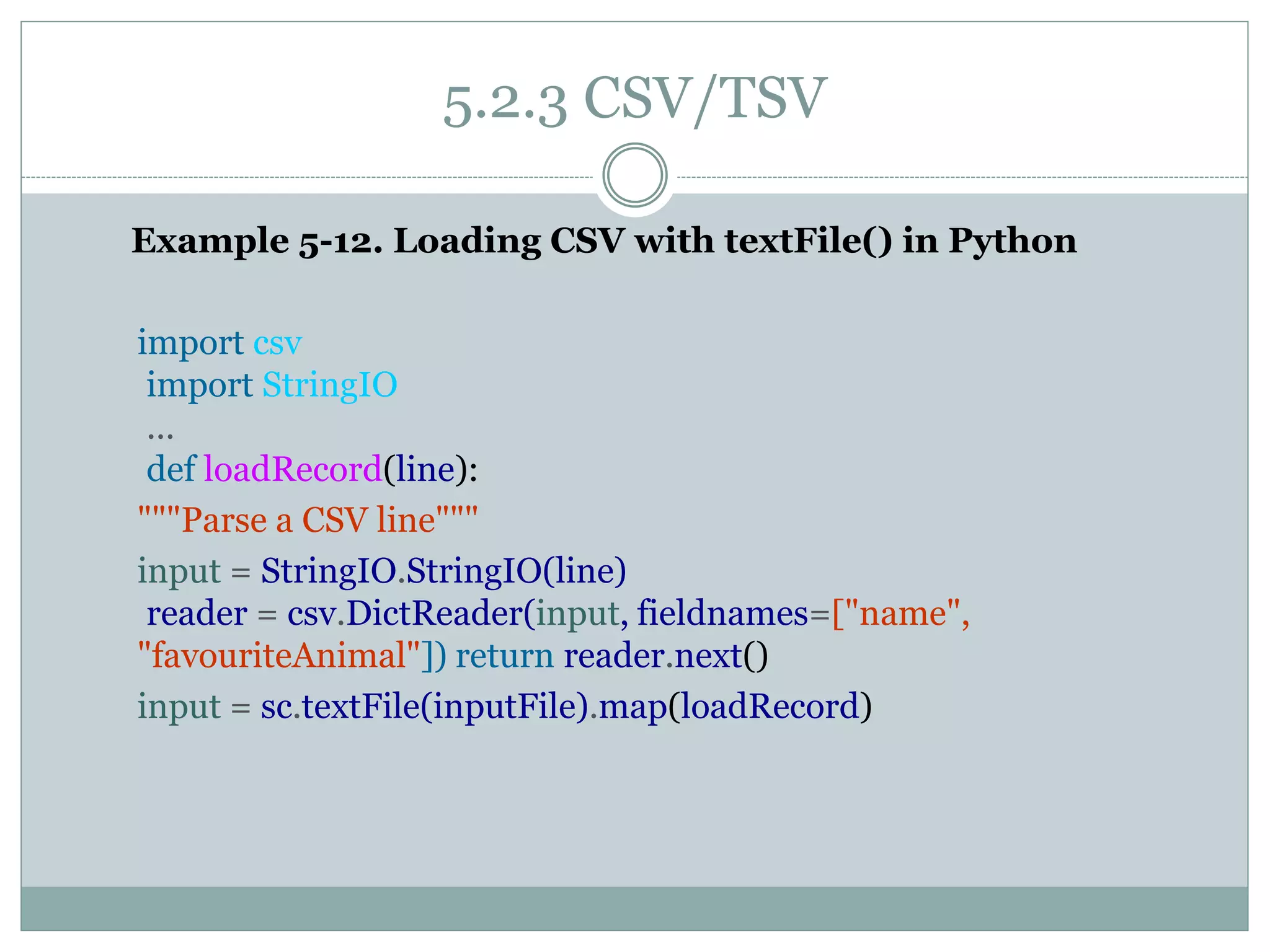 5.2.3 CSV/TSV
Example 5-12. Loading CSV with textFile() in Python
import csv
import StringIO
...
def loadRecord(line):
"""Parse a CSV line"""
input = StringIO.StringIO(line)
reader = csv.DictReader(input, fieldnames=["name",
"favouriteAnimal"]) return reader.next()
input = sc.textFile(inputFile).map(loadRecord)
 