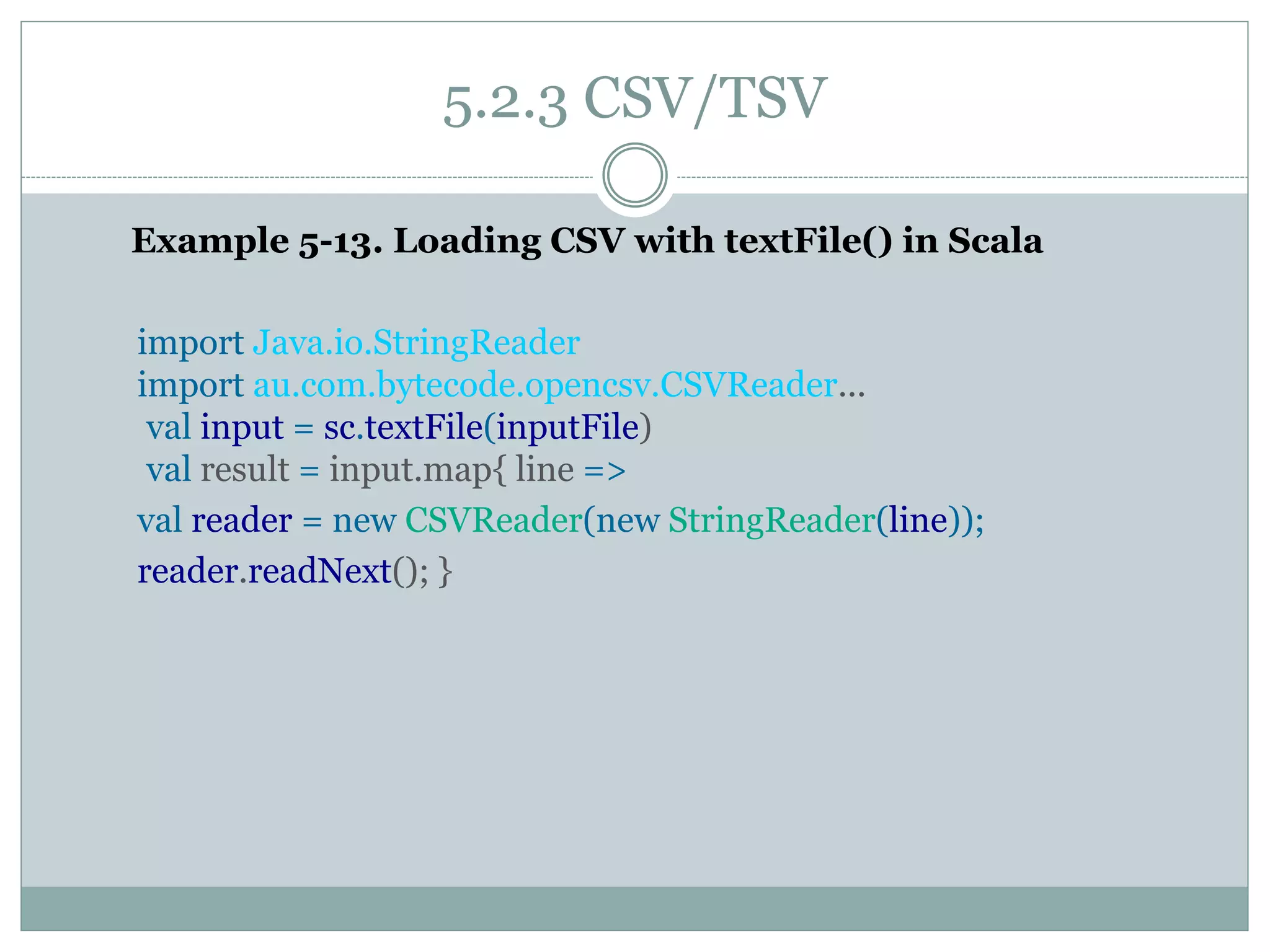 5.2.3 CSV/TSV
Example 5-13. Loading CSV with textFile() in Scala
import Java.io.StringReader
import au.com.bytecode.opencsv.CSVReader...
val input = sc.textFile(inputFile)
val result = input.map{ line =>
val reader = new CSVReader(new StringReader(line));
reader.readNext(); }
 