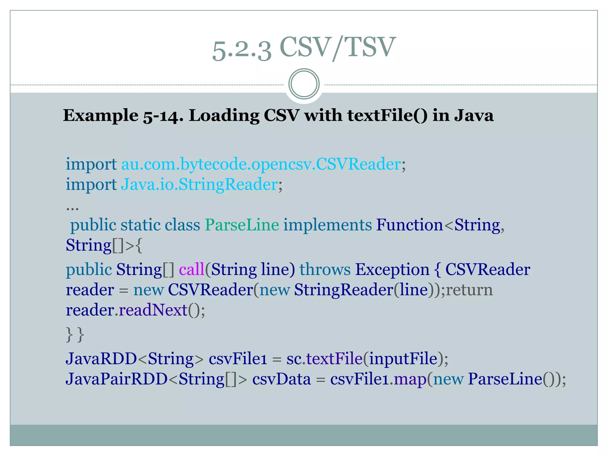 5.2.3 CSV/TSV
Example 5-14. Loading CSV with textFile() in Java
import au.com.bytecode.opencsv.CSVReader;
import Java.io.StringReader;
...
public static class ParseLine implements Function<String,
String[]>{
public String[] call(String line) throws Exception { CSVReader
reader = new CSVReader(new StringReader(line));return
reader.readNext();
} }
JavaRDD<String> csvFile1 = sc.textFile(inputFile);
JavaPairRDD<String[]> csvData = csvFile1.map(new ParseLine());
 