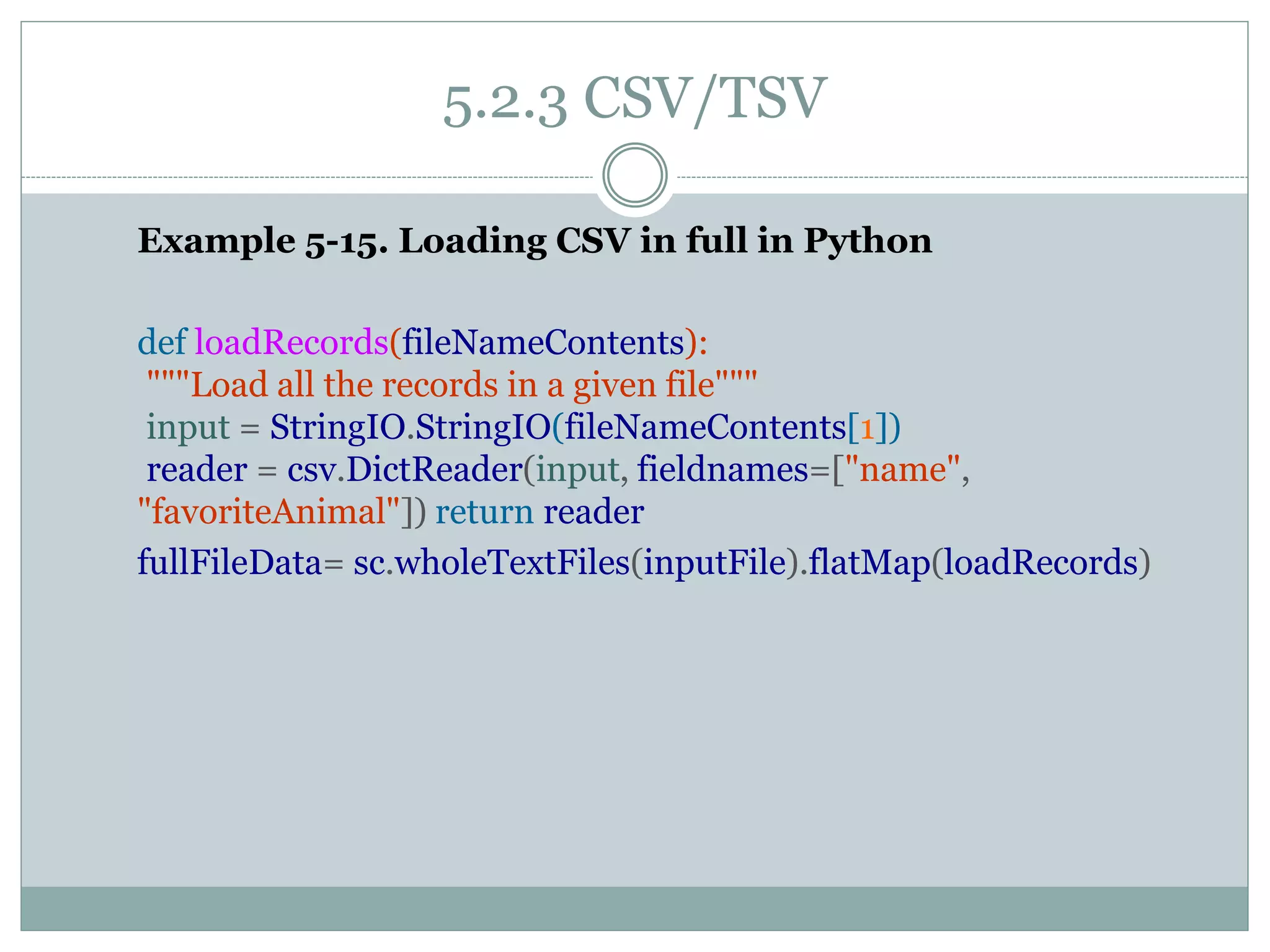 5.2.3 CSV/TSV
Example 5-15. Loading CSV in full in Python
def loadRecords(fileNameContents):
"""Load all the records in a given file"""
input = StringIO.StringIO(fileNameContents[1])
reader = csv.DictReader(input, fieldnames=["name",
"favoriteAnimal"]) return reader
fullFileData= sc.wholeTextFiles(inputFile).flatMap(loadRecords)
 