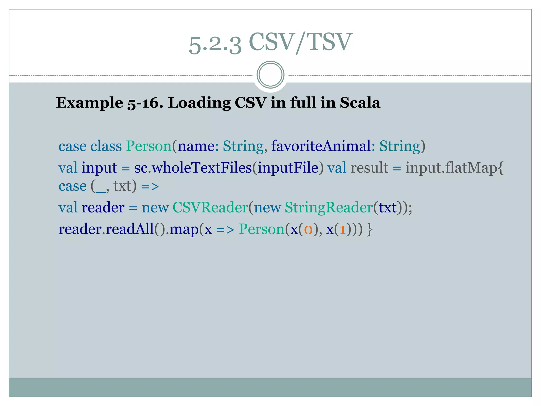 5.2.3 CSV/TSV
Example 5-16. Loading CSV in full in Scala
case class Person(name: String, favoriteAnimal: String)
val input = sc.wholeTextFiles(inputFile) val result = input.flatMap{
case (_, txt) =>
val reader = new CSVReader(new StringReader(txt));
reader.readAll().map(x => Person(x(0), x(1))) }
 