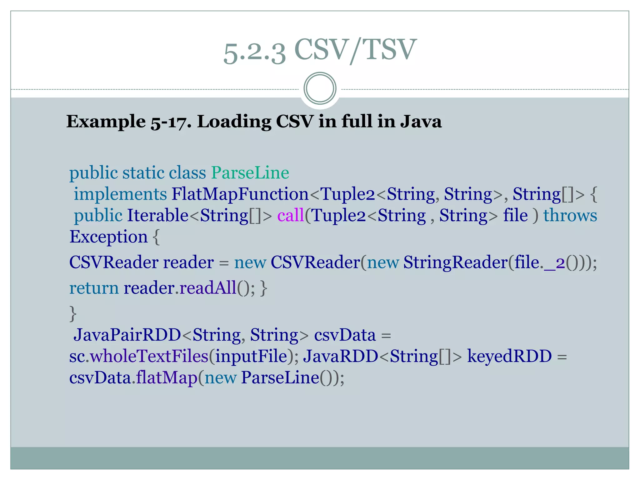 5.2.3 CSV/TSV
Example 5-17. Loading CSV in full in Java
public static class ParseLine
implements FlatMapFunction<Tuple2<String, String>, String[]> {
public Iterable<String[]> call(Tuple2<String , String> file ) throws
Exception {
CSVReader reader = new CSVReader(new StringReader(file._2()));
return reader.readAll(); }
}
JavaPairRDD<String, String> csvData =
sc.wholeTextFiles(inputFile); JavaRDD<String[]> keyedRDD =
csvData.flatMap(new ParseLine());
 