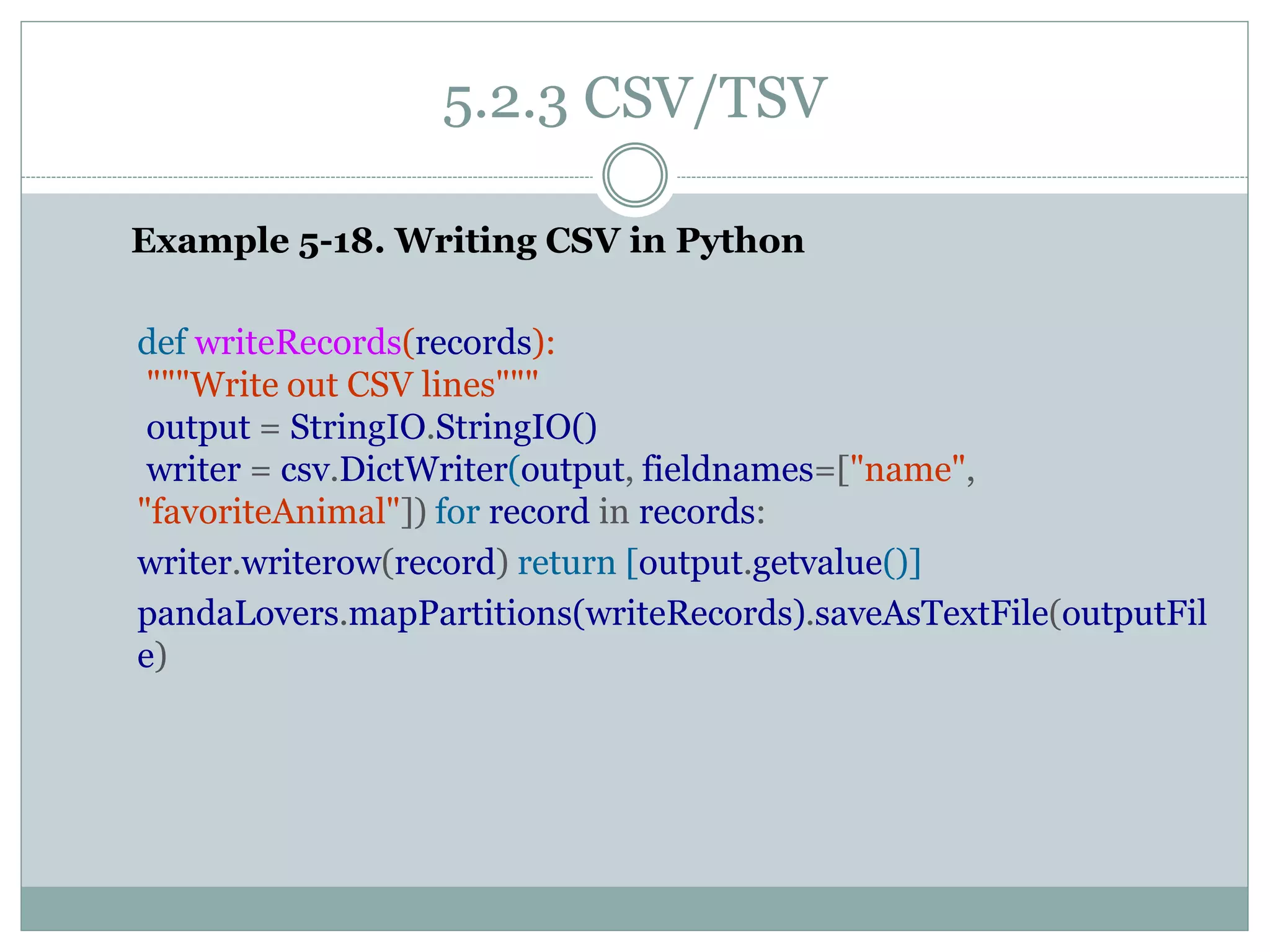 5.2.3 CSV/TSV
Example 5-18. Writing CSV in Python
def writeRecords(records):
"""Write out CSV lines"""
output = StringIO.StringIO()
writer = csv.DictWriter(output, fieldnames=["name",
"favoriteAnimal"]) for record in records:
writer.writerow(record) return [output.getvalue()]
pandaLovers.mapPartitions(writeRecords).saveAsTextFile(outputFil
e)
 