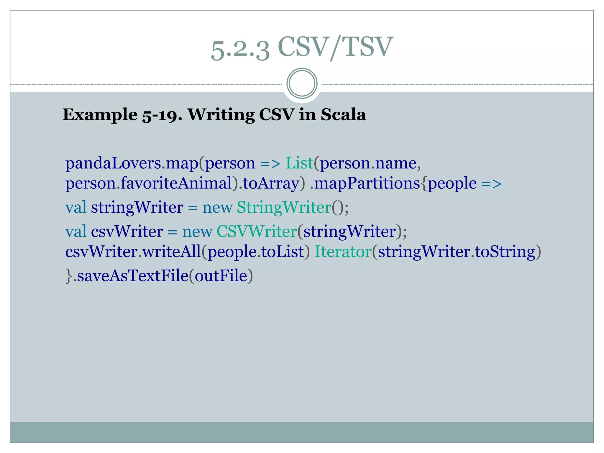 5.2.3 CSV/TSV
Example 5-19. Writing CSV in Scala
pandaLovers.map(person => List(person.name,
person.favoriteAnimal).toArray) .mapPartitions{people =>
val stringWriter = new StringWriter();
val csvWriter = new CSVWriter(stringWriter);
csvWriter.writeAll(people.toList) Iterator(stringWriter.toString)
}.saveAsTextFile(outFile)
 