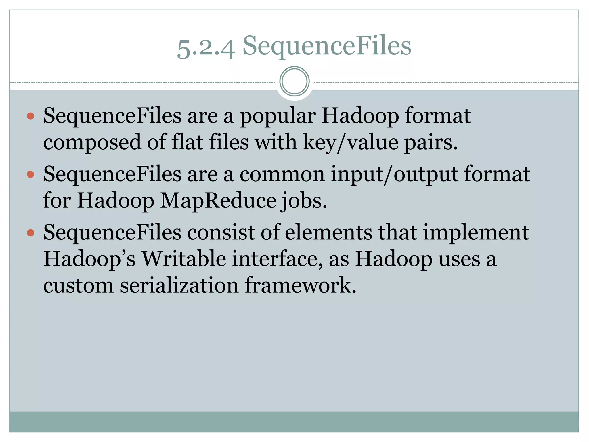 5.2.4 SequenceFiles
 SequenceFiles are a popular Hadoop format
composed of flat files with key/value pairs.
 SequenceFiles are a common input/output format
for Hadoop MapReduce jobs.
 SequenceFiles consist of elements that implement
Hadoop’s Writable interface, as Hadoop uses a
custom serialization framework.
 