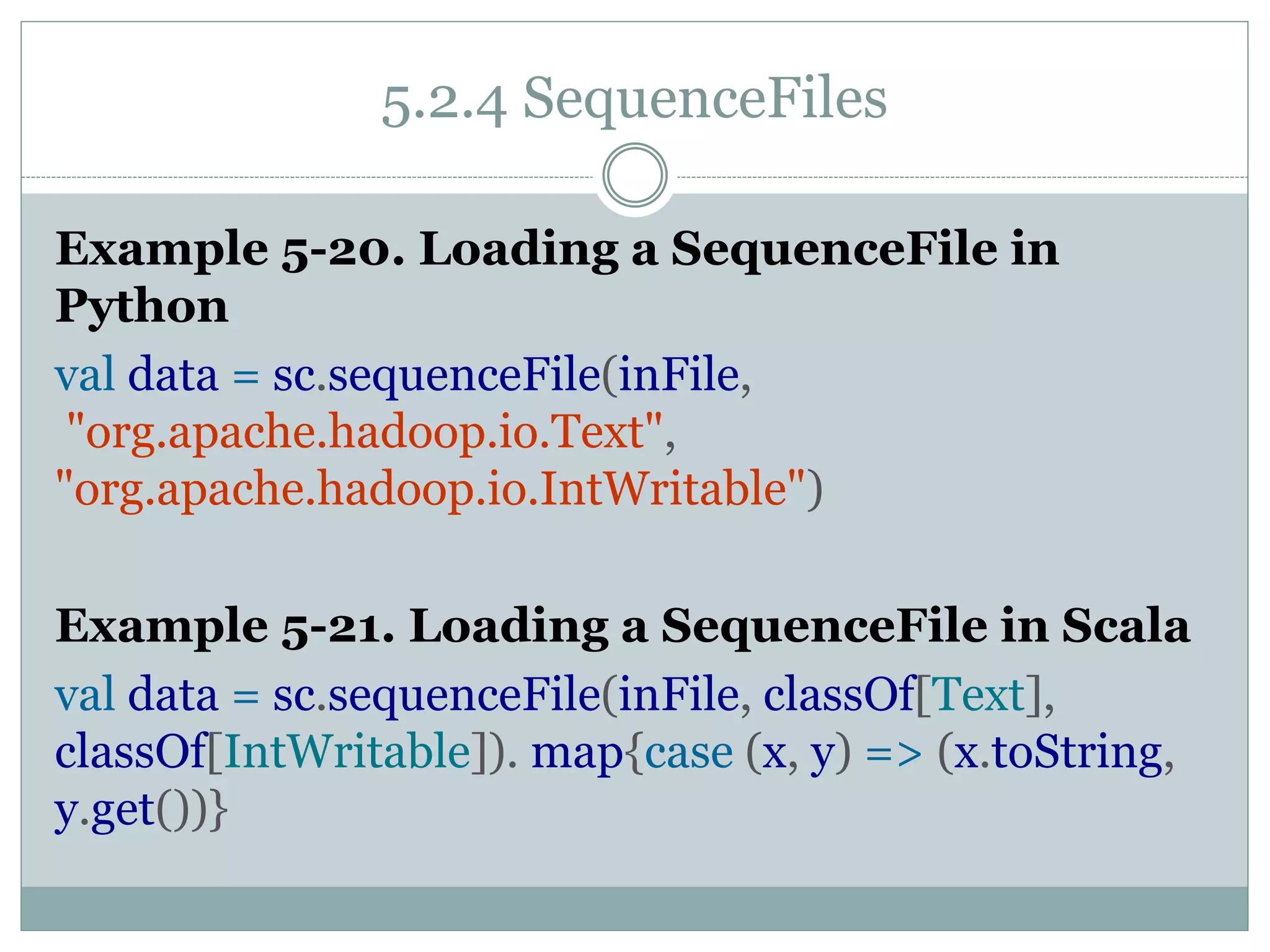 5.2.4 SequenceFiles
Example 5-20. Loading a SequenceFile in
Python
val data = sc.sequenceFile(inFile,
"org.apache.hadoop.io.Text",
"org.apache.hadoop.io.IntWritable")
Example 5-21. Loading a SequenceFile in Scala
val data = sc.sequenceFile(inFile, classOf[Text],
classOf[IntWritable]). map{case (x, y) => (x.toString,
y.get())}
 