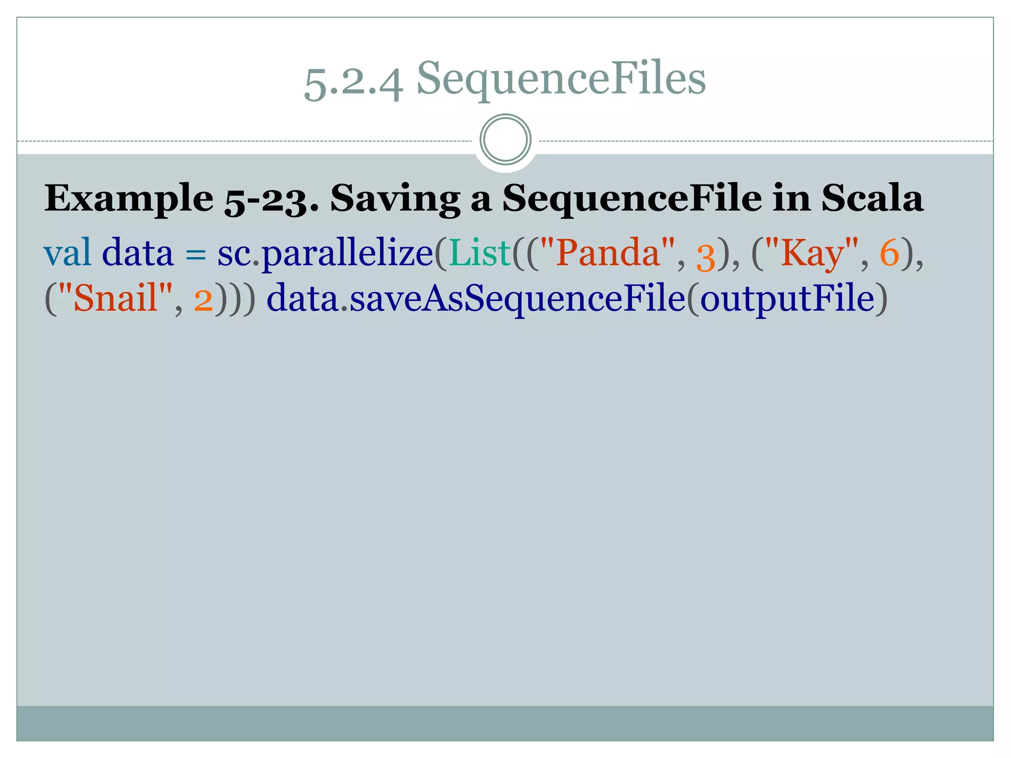 5.2.4 SequenceFiles
Example 5-23. Saving a SequenceFile in Scala
val data = sc.parallelize(List(("Panda", 3), ("Kay", 6),
("Snail", 2))) data.saveAsSequenceFile(outputFile)
 