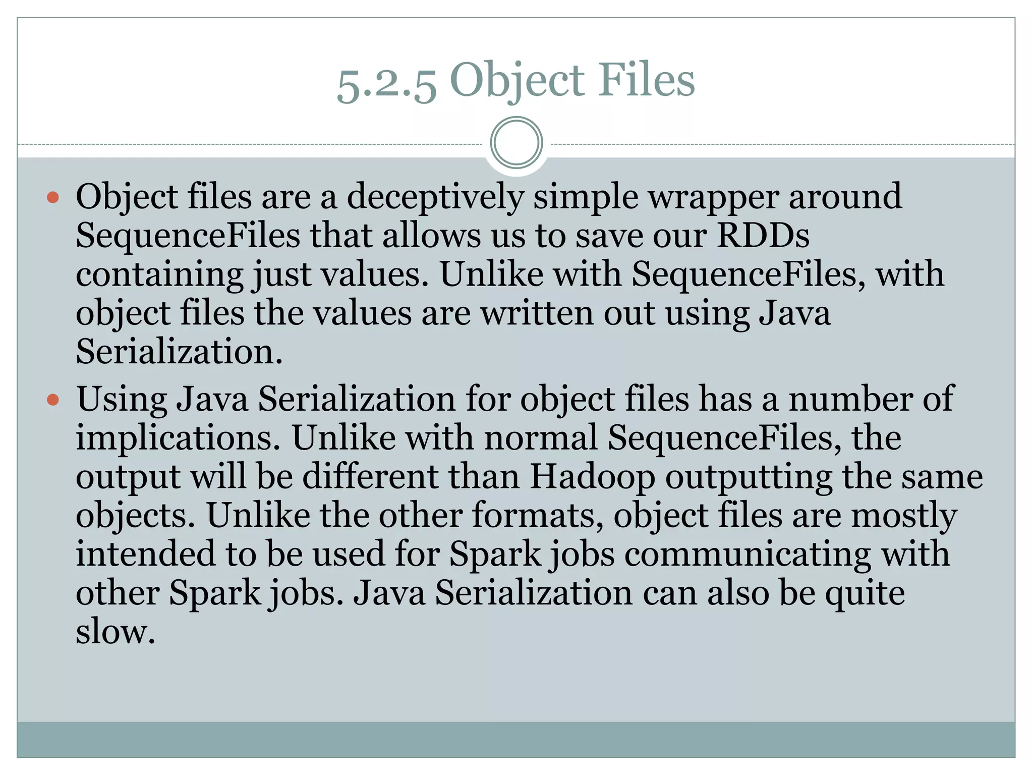 5.2.5 Object Files
 Object files are a deceptively simple wrapper around
SequenceFiles that allows us to save our RDDs
containing just values. Unlike with SequenceFiles, with
object files the values are written out using Java
Serialization.
 Using Java Serialization for object files has a number of
implications. Unlike with normal SequenceFiles, the
output will be different than Hadoop outputting the same
objects. Unlike the other formats, object files are mostly
intended to be used for Spark jobs communicating with
other Spark jobs. Java Serialization can also be quite
slow.
 