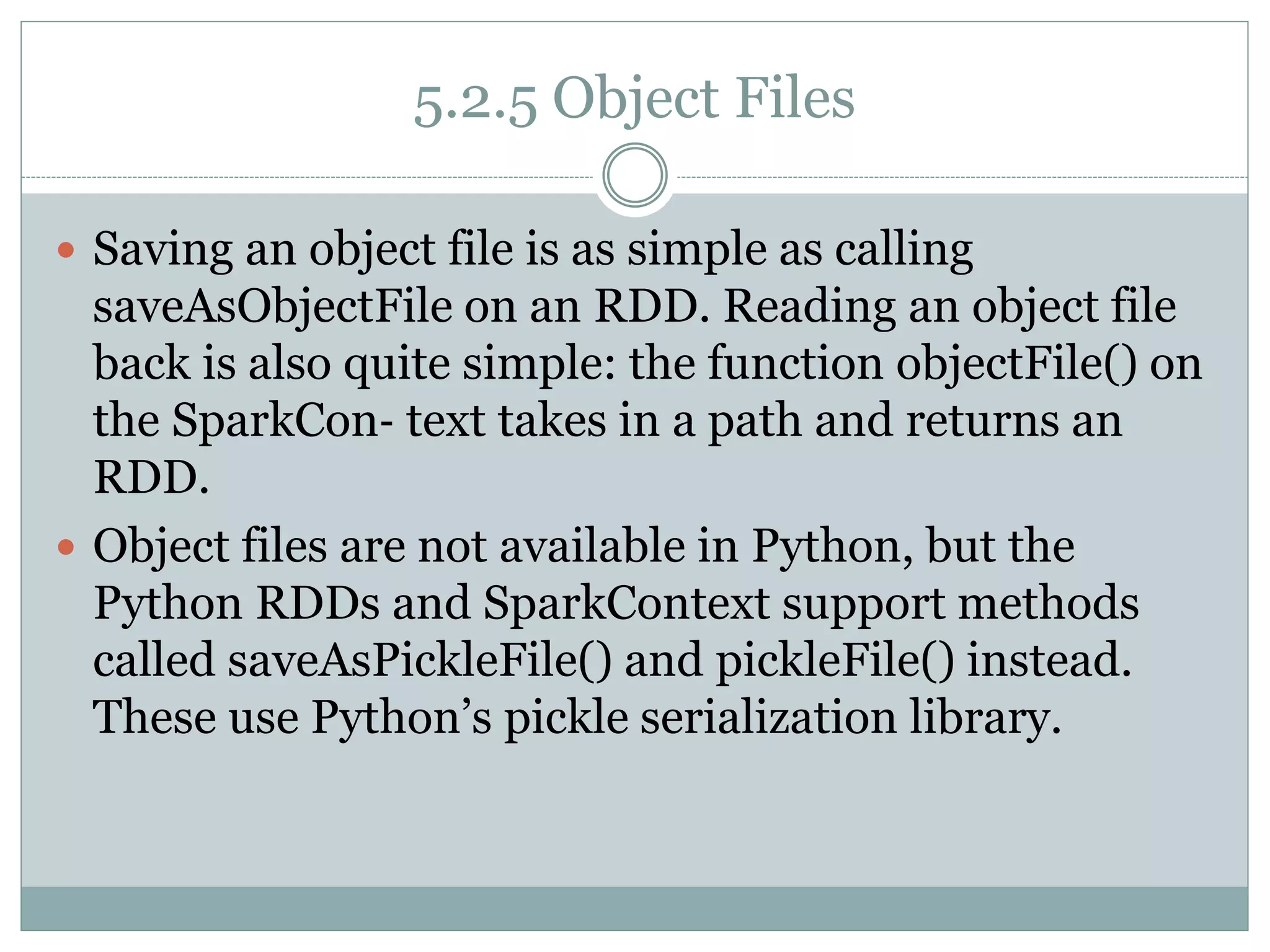5.2.5 Object Files
 Saving an object file is as simple as calling
saveAsObjectFile on an RDD. Reading an object file
back is also quite simple: the function objectFile() on
the SparkCon‐ text takes in a path and returns an
RDD.
 Object files are not available in Python, but the
Python RDDs and SparkContext support methods
called saveAsPickleFile() and pickleFile() instead.
These use Python’s pickle serialization library.
 