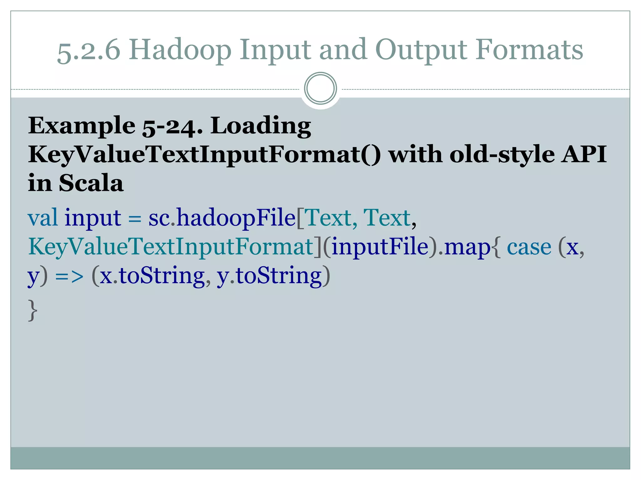 5.2.6 Hadoop Input and Output Formats
Example 5-24. Loading
KeyValueTextInputFormat() with old-style API
in Scala
val input = sc.hadoopFile[Text, Text,
KeyValueTextInputFormat](inputFile).map{ case (x,
y) => (x.toString, y.toString)
}
 