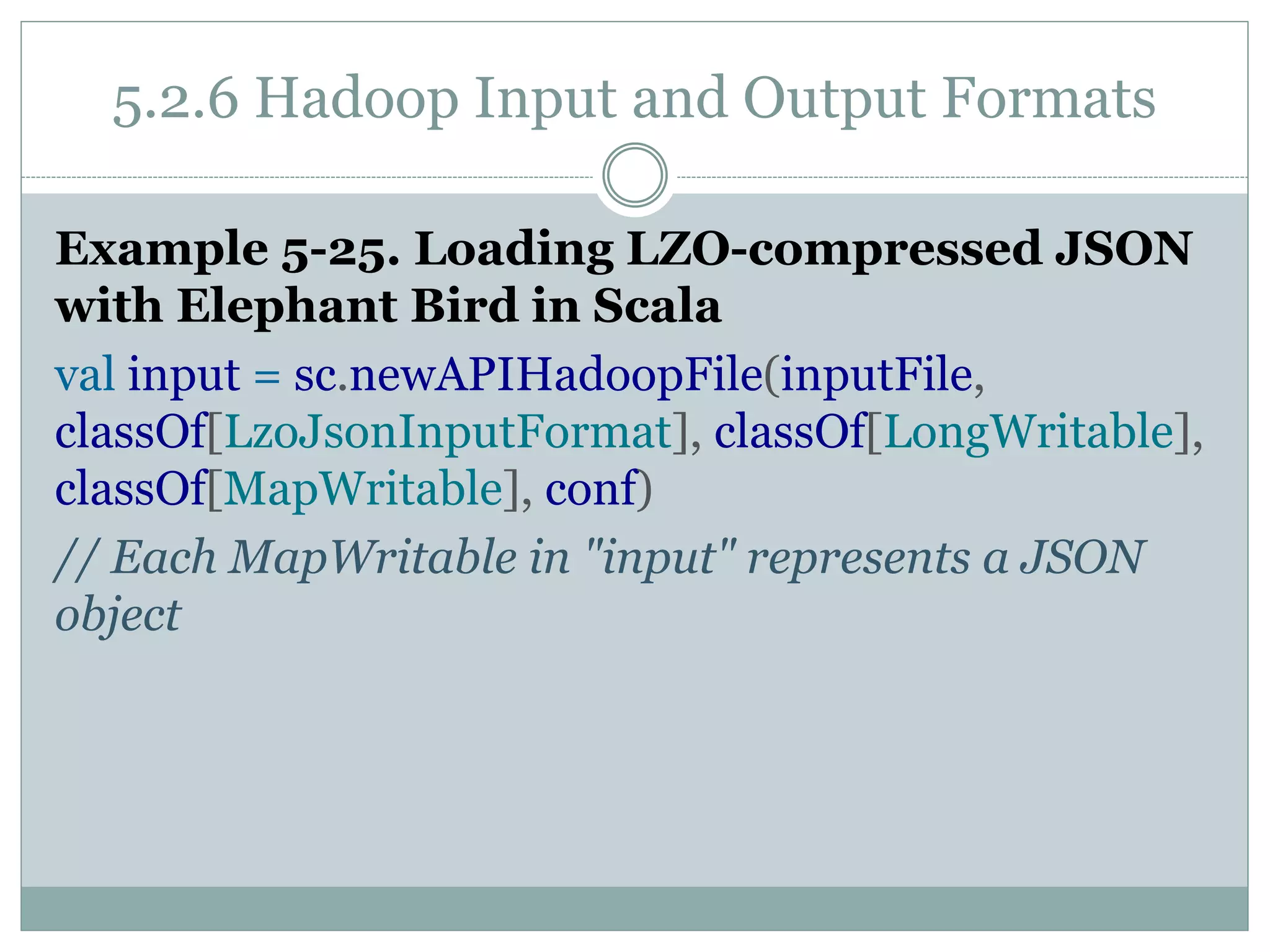 5.2.6 Hadoop Input and Output Formats
Example 5-25. Loading LZO-compressed JSON
with Elephant Bird in Scala
val input = sc.newAPIHadoopFile(inputFile,
classOf[LzoJsonInputFormat], classOf[LongWritable],
classOf[MapWritable], conf)
// Each MapWritable in "input" represents a JSON
object
 