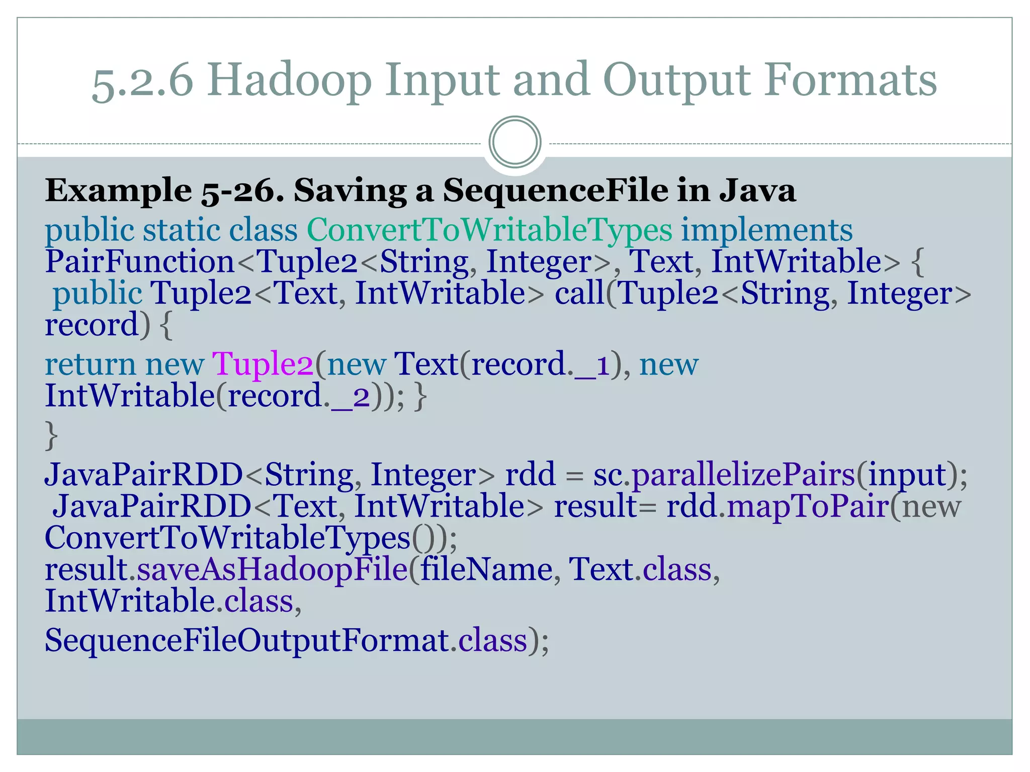 5.2.6 Hadoop Input and Output Formats
Example 5-26. Saving a SequenceFile in Java
public static class ConvertToWritableTypes implements
PairFunction<Tuple2<String, Integer>, Text, IntWritable> {
public Tuple2<Text, IntWritable> call(Tuple2<String, Integer>
record) {
return new Tuple2(new Text(record._1), new
IntWritable(record._2)); }
}
JavaPairRDD<String, Integer> rdd = sc.parallelizePairs(input);
JavaPairRDD<Text, IntWritable> result= rdd.mapToPair(new
ConvertToWritableTypes());
result.saveAsHadoopFile(fileName, Text.class,
IntWritable.class,
SequenceFileOutputFormat.class);
 