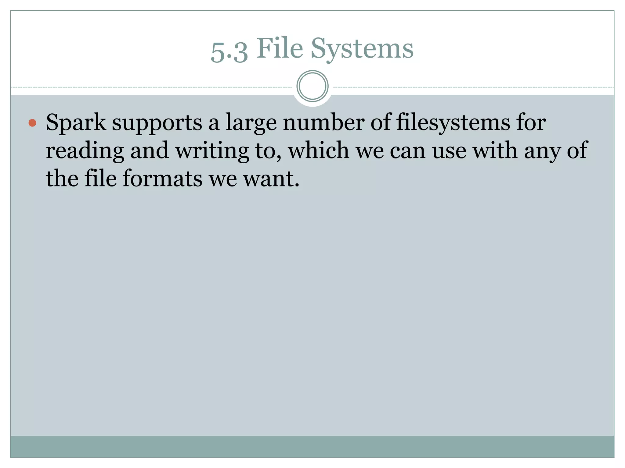 5.3 File Systems
 Spark supports a large number of filesystems for
reading and writing to, which we can use with any of
the file formats we want.
 