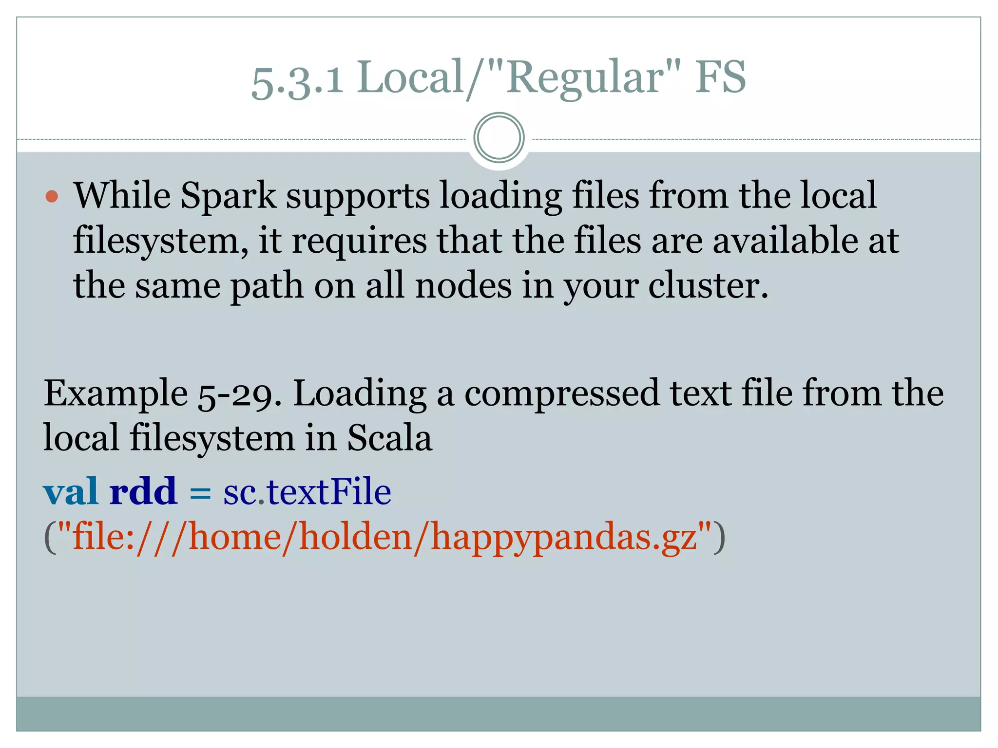 5.3.1 Local/"Regular" FS
 While Spark supports loading files from the local
filesystem, it requires that the files are available at
the same path on all nodes in your cluster.
Example 5-29. Loading a compressed text file from the
local filesystem in Scala
val rdd = sc.textFile
("file:///home/holden/happypandas.gz")
 