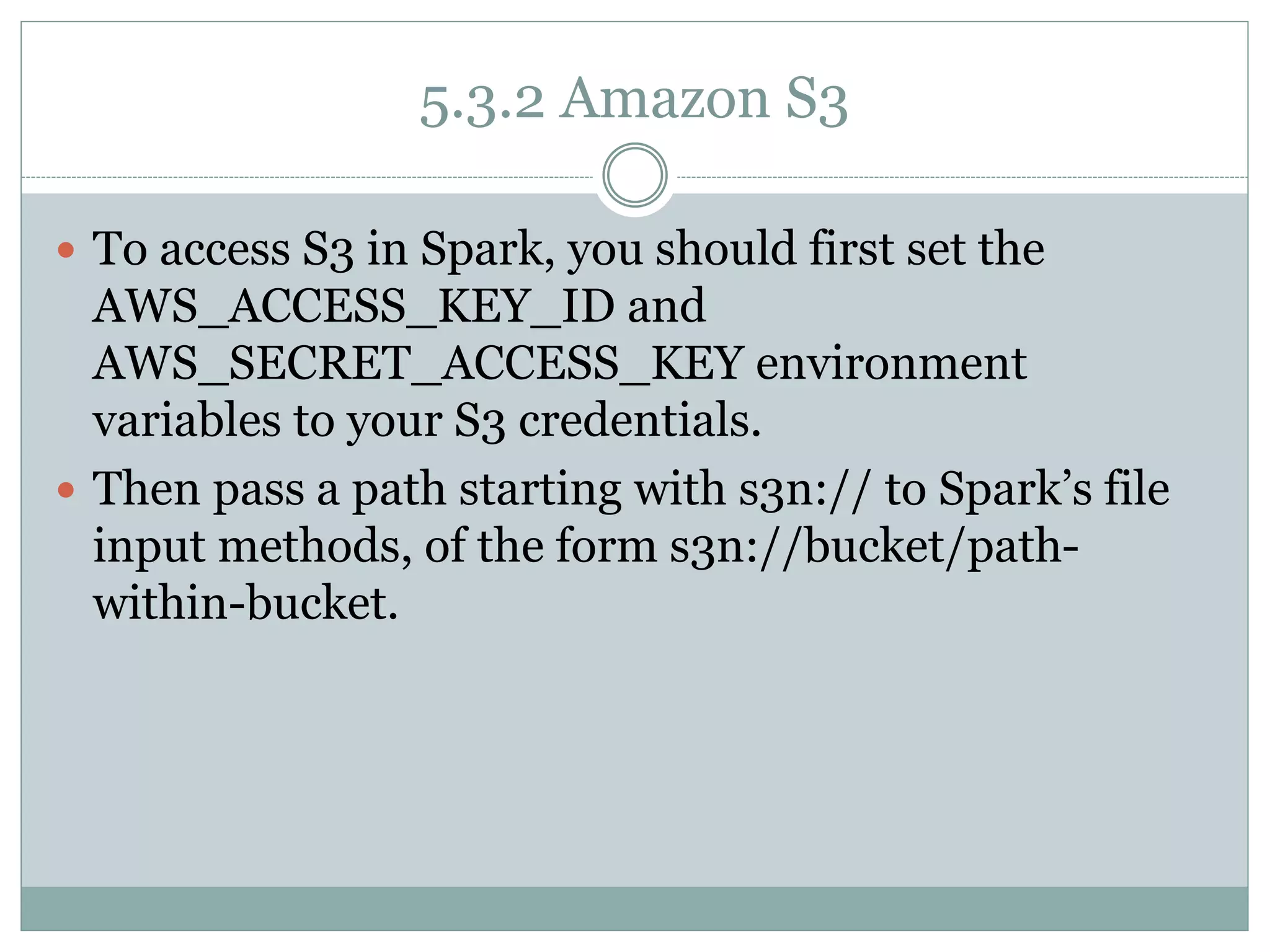 5.3.2 Amazon S3
 To access S3 in Spark, you should first set the
AWS_ACCESS_KEY_ID and
AWS_SECRET_ACCESS_KEY environment
variables to your S3 credentials.
 Then pass a path starting with s3n:// to Spark’s file
input methods, of the form s3n://bucket/path-
within-bucket.
 