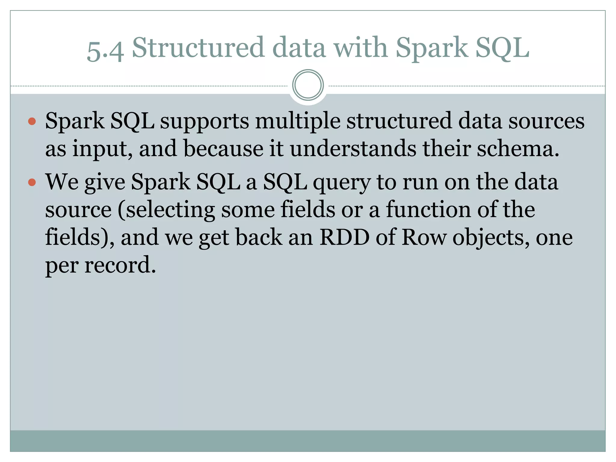 5.4 Structured data with Spark SQL
 Spark SQL supports multiple structured data sources
as input, and because it understands their schema.
 We give Spark SQL a SQL query to run on the data
source (selecting some fields or a function of the
fields), and we get back an RDD of Row objects, one
per record.
 