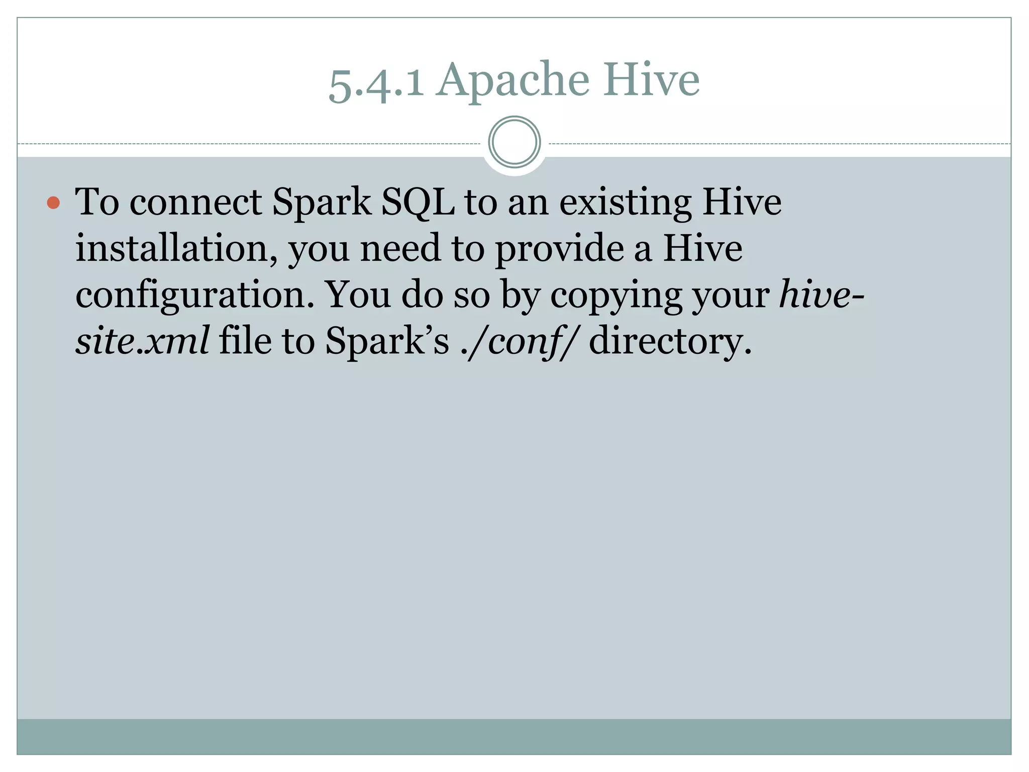 5.4.1 Apache Hive
 To connect Spark SQL to an existing Hive
installation, you need to provide a Hive
configuration. You do so by copying your hive-
site.xml file to Spark’s ./conf/ directory.
 