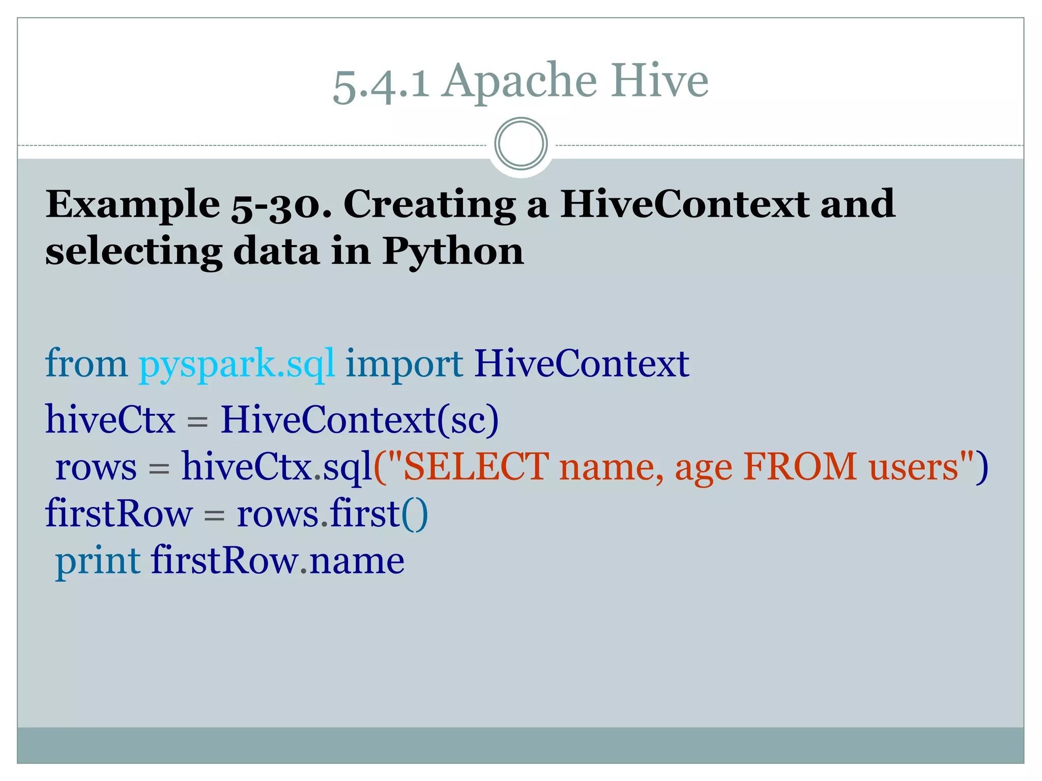 5.4.1 Apache Hive
Example 5-30. Creating a HiveContext and
selecting data in Python
from pyspark.sql import HiveContext
hiveCtx = HiveContext(sc)
rows = hiveCtx.sql("SELECT name, age FROM users")
firstRow = rows.first()
print firstRow.name
 
