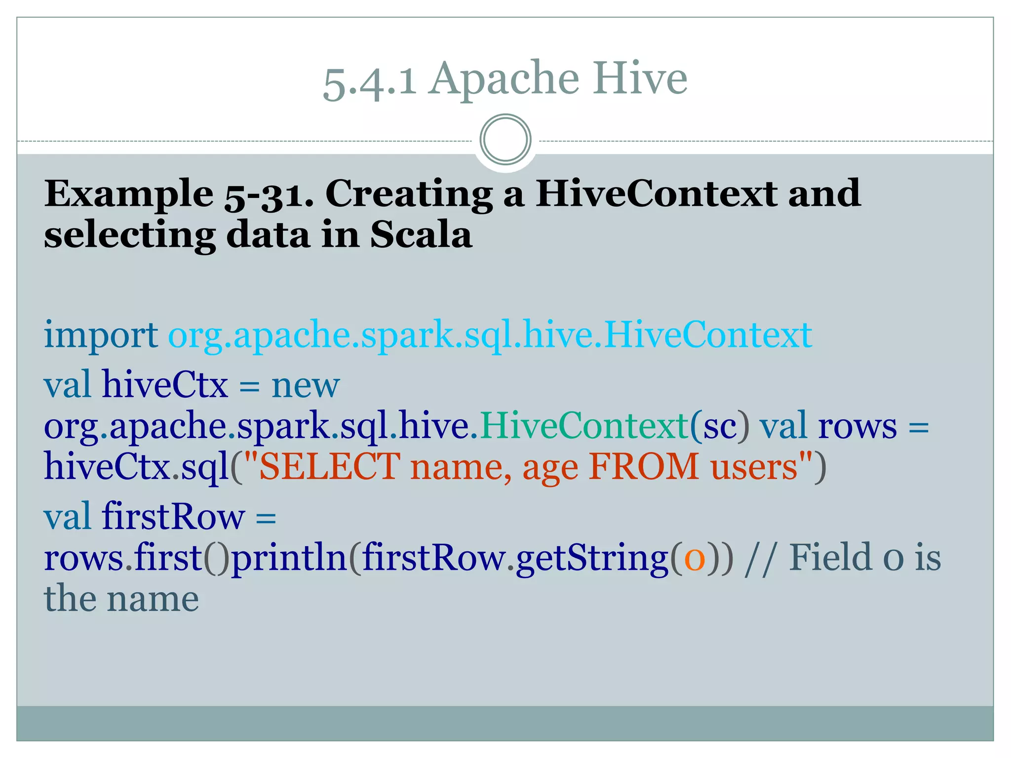 5.4.1 Apache Hive
Example 5-31. Creating a HiveContext and
selecting data in Scala
import org.apache.spark.sql.hive.HiveContext
val hiveCtx = new
org.apache.spark.sql.hive.HiveContext(sc) val rows =
hiveCtx.sql("SELECT name, age FROM users")
val firstRow =
rows.first()println(firstRow.getString(0)) // Field 0 is
the name
 