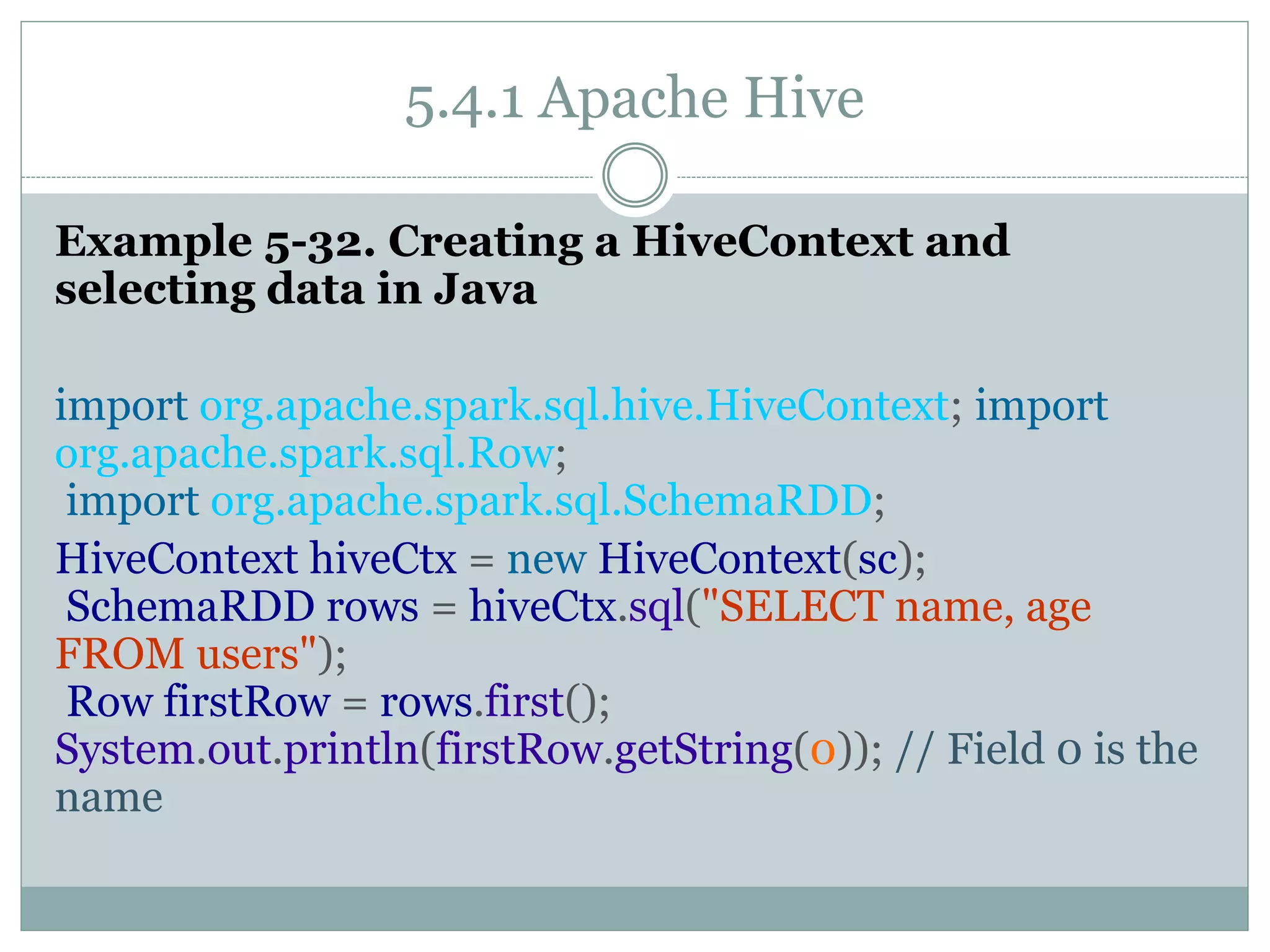 5.4.1 Apache Hive
Example 5-32. Creating a HiveContext and
selecting data in Java
import org.apache.spark.sql.hive.HiveContext; import
org.apache.spark.sql.Row;
import org.apache.spark.sql.SchemaRDD;
HiveContext hiveCtx = new HiveContext(sc);
SchemaRDD rows = hiveCtx.sql("SELECT name, age
FROM users");
Row firstRow = rows.first();
System.out.println(firstRow.getString(0)); // Field 0 is the
name
 