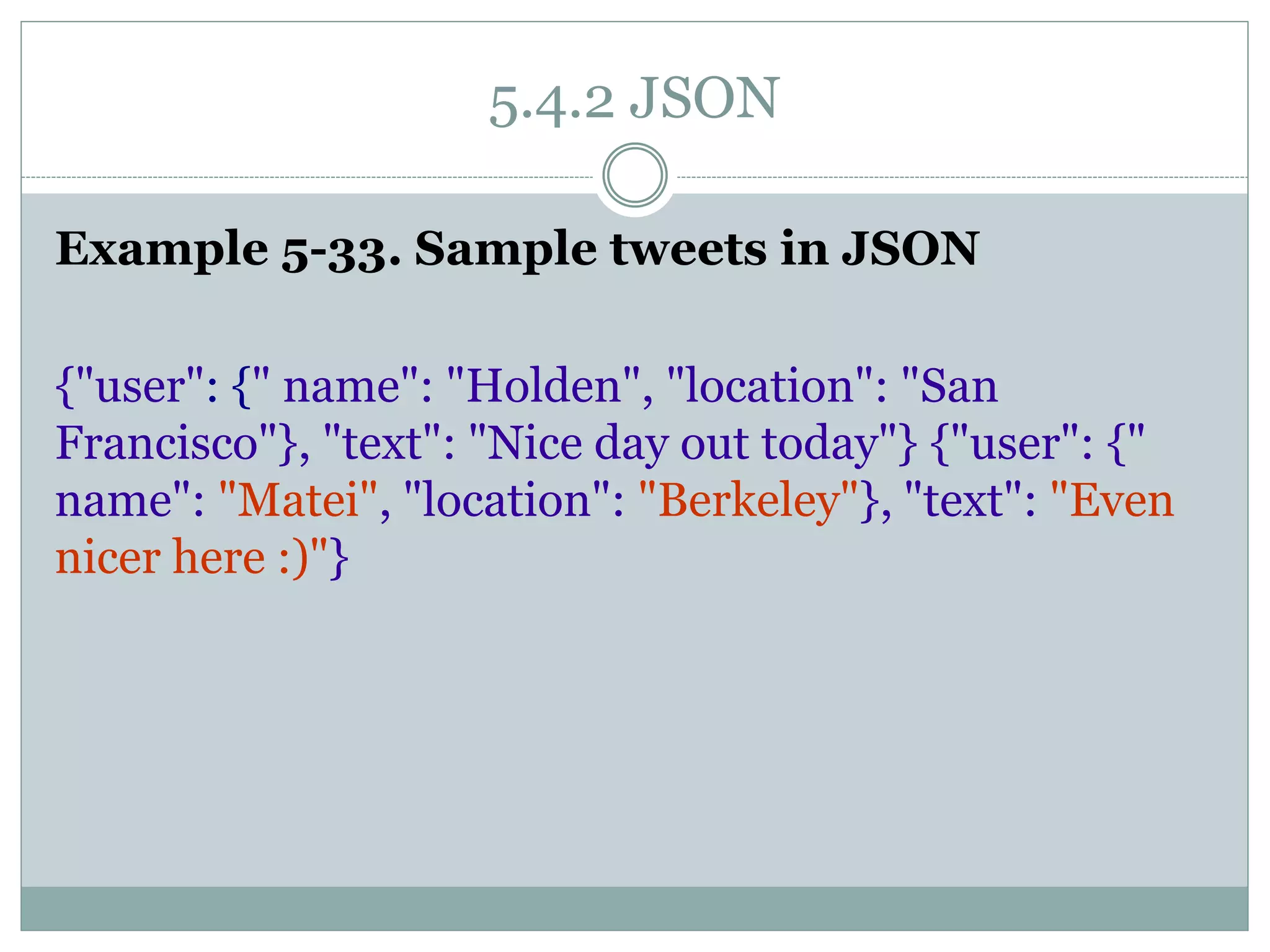 5.4.2 JSON
Example 5-33. Sample tweets in JSON
{"user": {" name": "Holden", "location": "San
Francisco"}, "text": "Nice day out today"} {"user": {"
name": "Matei", "location": "Berkeley"}, "text": "Even
nicer here :)"}
 