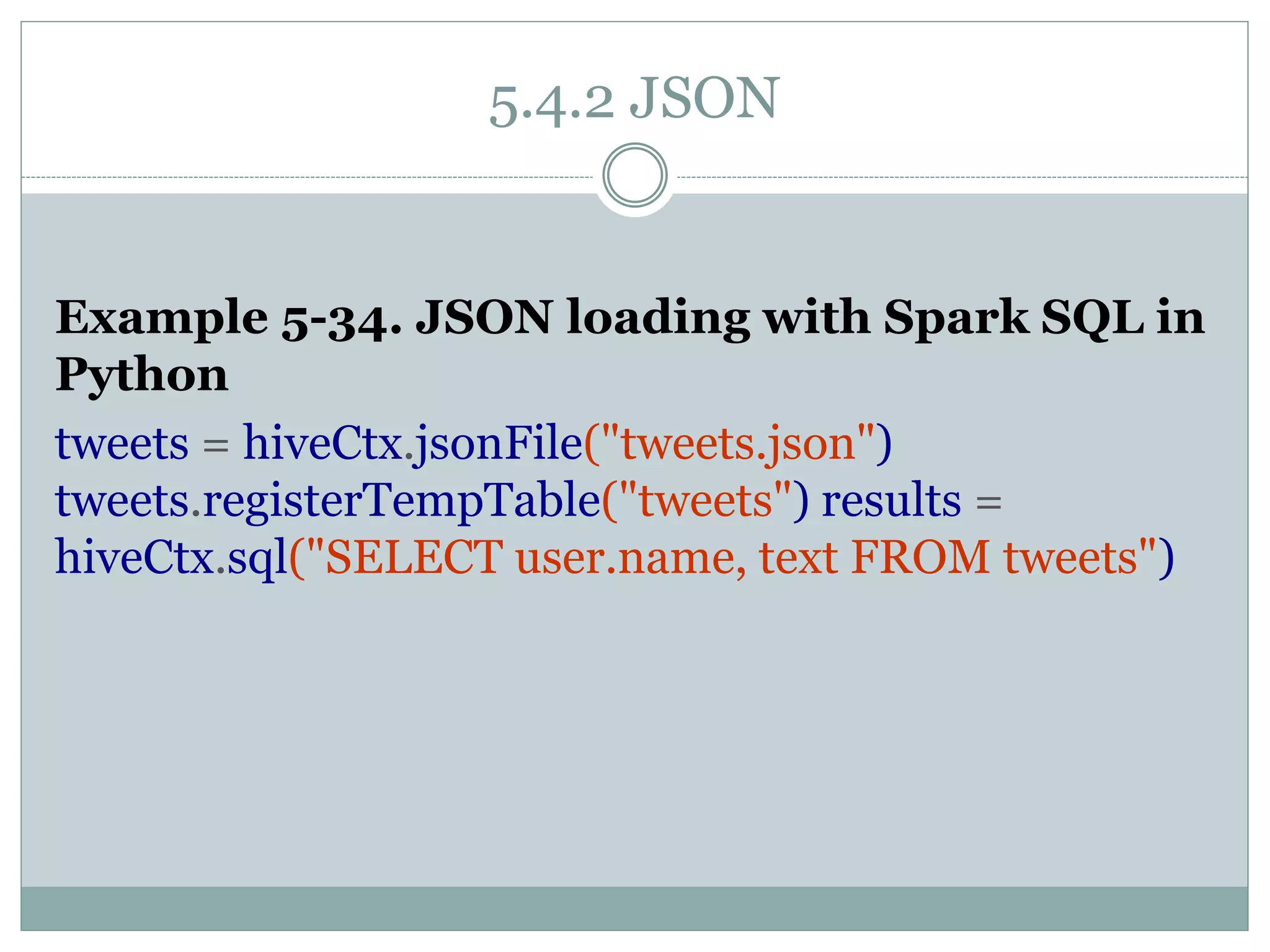 5.4.2 JSON
Example 5-34. JSON loading with Spark SQL in
Python
tweets = hiveCtx.jsonFile("tweets.json")
tweets.registerTempTable("tweets") results =
hiveCtx.sql("SELECT user.name, text FROM tweets")
 