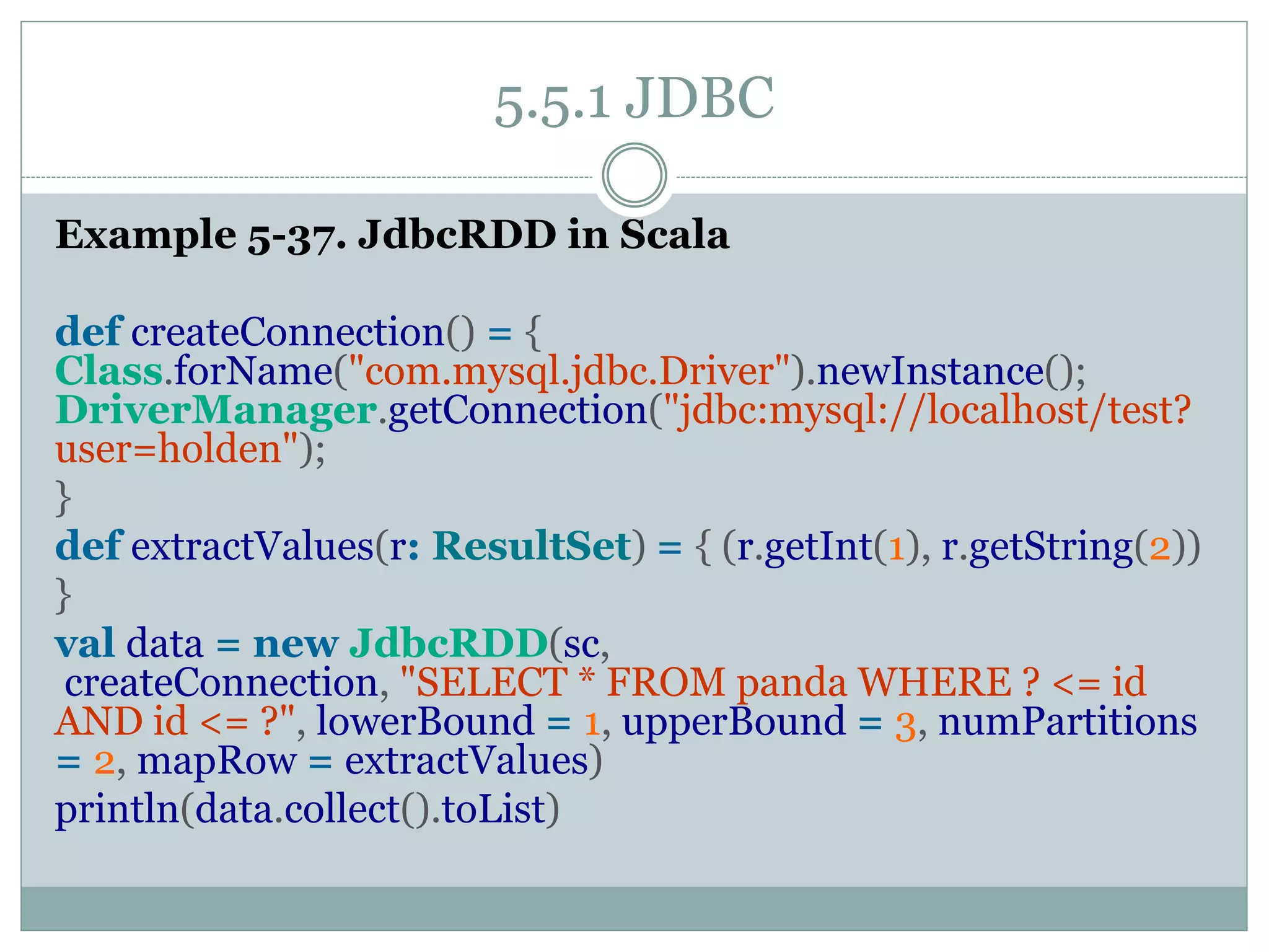 5.5.1 JDBC
Example 5-37. JdbcRDD in Scala
def createConnection() = {
Class.forName("com.mysql.jdbc.Driver").newInstance();
DriverManager.getConnection("jdbc:mysql://localhost/test?
user=holden");
}
def extractValues(r: ResultSet) = { (r.getInt(1), r.getString(2))
}
val data = new JdbcRDD(sc,
createConnection, "SELECT * FROM panda WHERE ? <= id
AND id <= ?", lowerBound = 1, upperBound = 3, numPartitions
= 2, mapRow = extractValues)
println(data.collect().toList)
 