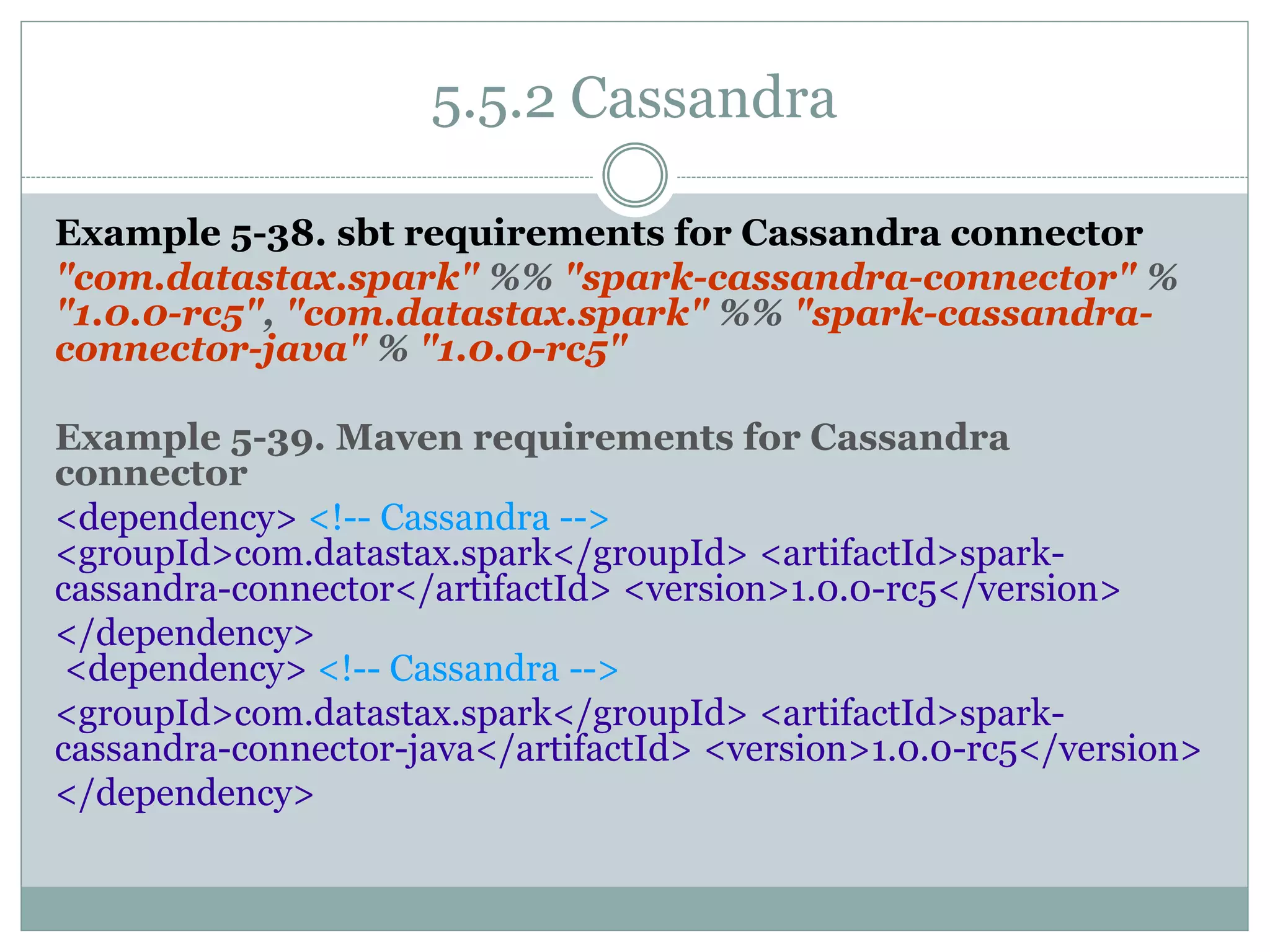 5.5.2 Cassandra
Example 5-38. sbt requirements for Cassandra connector
"com.datastax.spark" %% "spark-cassandra-connector" %
"1.0.0-rc5", "com.datastax.spark" %% "spark-cassandra-
connector-java" % "1.0.0-rc5"
Example 5-39. Maven requirements for Cassandra
connector
<dependency> <!-- Cassandra -->
<groupId>com.datastax.spark</groupId> <artifactId>spark-
cassandra-connector</artifactId> <version>1.0.0-rc5</version>
</dependency>
<dependency> <!-- Cassandra -->
<groupId>com.datastax.spark</groupId> <artifactId>spark-
cassandra-connector-java</artifactId> <version>1.0.0-rc5</version>
</dependency>
 