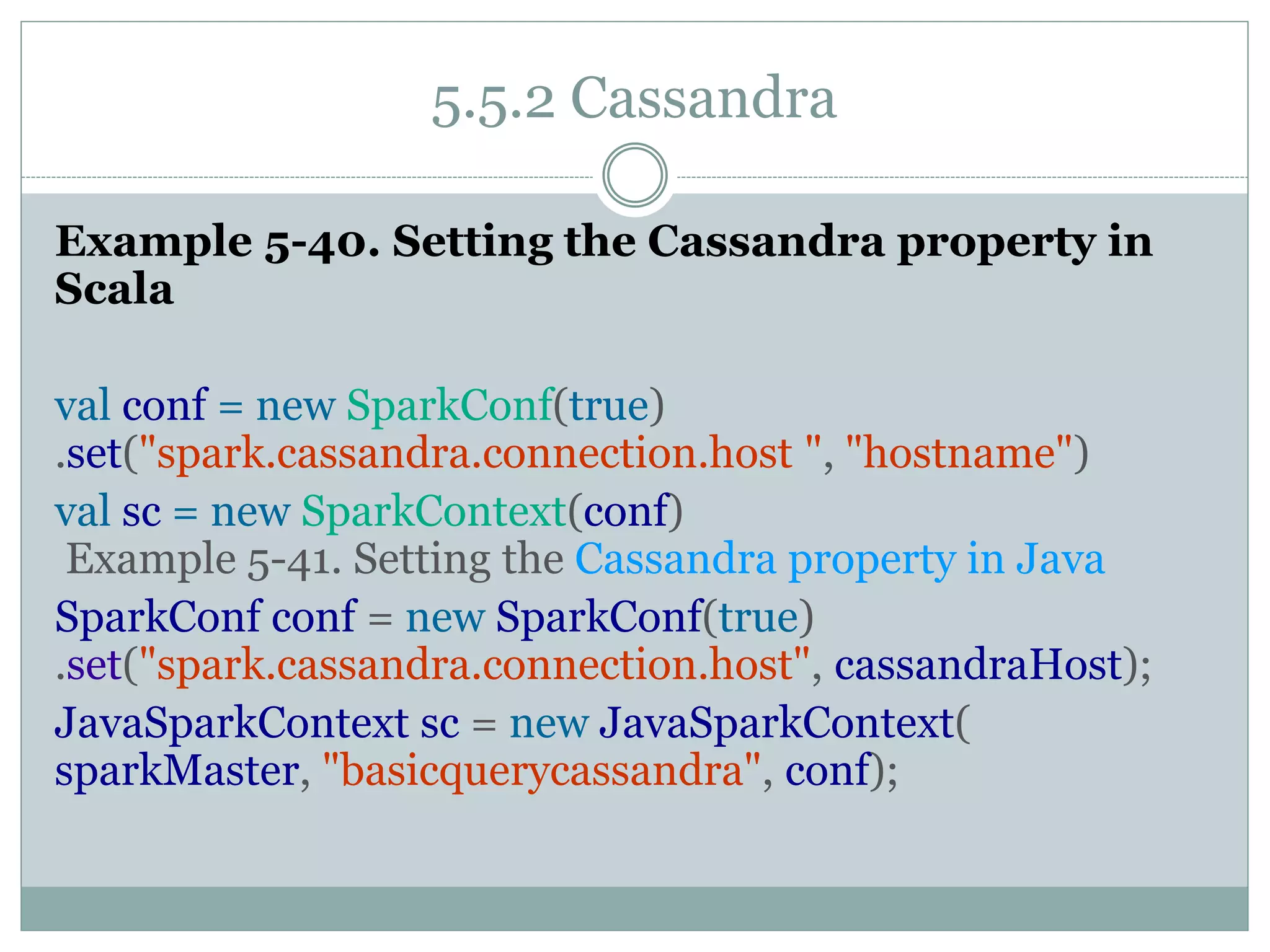 5.5.2 Cassandra
Example 5-40. Setting the Cassandra property in
Scala
val conf = new SparkConf(true)
.set("spark.cassandra.connection.host ", "hostname")
val sc = new SparkContext(conf)
Example 5-41. Setting the Cassandra property in Java
SparkConf conf = new SparkConf(true)
.set("spark.cassandra.connection.host", cassandraHost);
JavaSparkContext sc = new JavaSparkContext(
sparkMaster, "basicquerycassandra", conf);
 