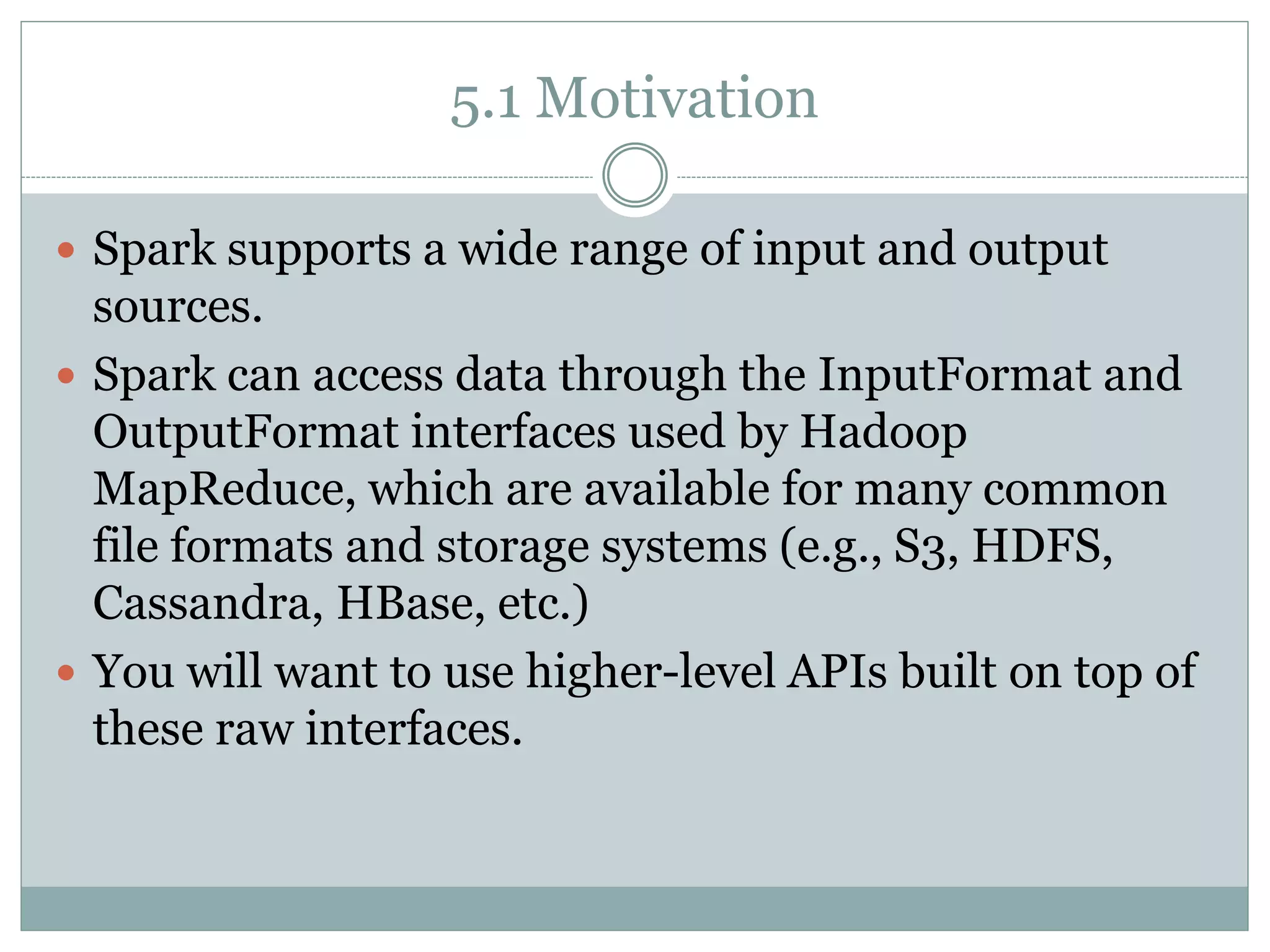 5.1 Motivation
 Spark supports a wide range of input and output
sources.
 Spark can access data through the InputFormat and
OutputFormat interfaces used by Hadoop
MapReduce, which are available for many common
file formats and storage systems (e.g., S3, HDFS,
Cassandra, HBase, etc.)
 You will want to use higher-level APIs built on top of
these raw interfaces.
 