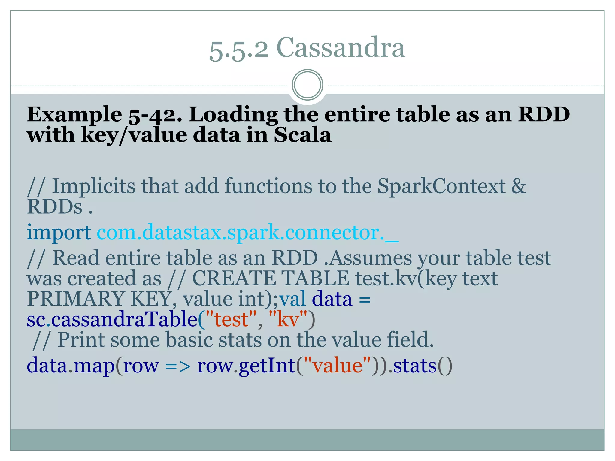5.5.2 Cassandra
Example 5-42. Loading the entire table as an RDD
with key/value data in Scala
// Implicits that add functions to the SparkContext &
RDDs .
import com.datastax.spark.connector._
// Read entire table as an RDD .Assumes your table test
was created as // CREATE TABLE test.kv(key text
PRIMARY KEY, value int);val data =
sc.cassandraTable("test", "kv")
// Print some basic stats on the value field.
data.map(row => row.getInt("value")).stats()
 