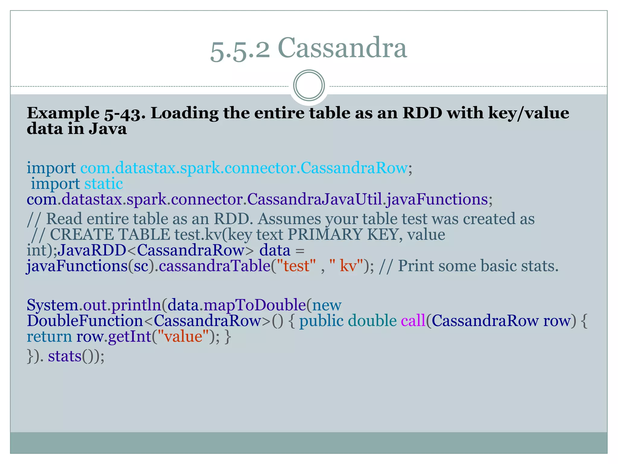 5.5.2 Cassandra
Example 5-43. Loading the entire table as an RDD with key/value
data in Java
import com.datastax.spark.connector.CassandraRow;
import static
com.datastax.spark.connector.CassandraJavaUtil.javaFunctions;
// Read entire table as an RDD. Assumes your table test was created as
// CREATE TABLE test.kv(key text PRIMARY KEY, value
int);JavaRDD<CassandraRow> data =
javaFunctions(sc).cassandraTable("test" , " kv"); // Print some basic stats.
System.out.println(data.mapToDouble(new
DoubleFunction<CassandraRow>() { public double call(CassandraRow row) {
return row.getInt("value"); }
}). stats());
 